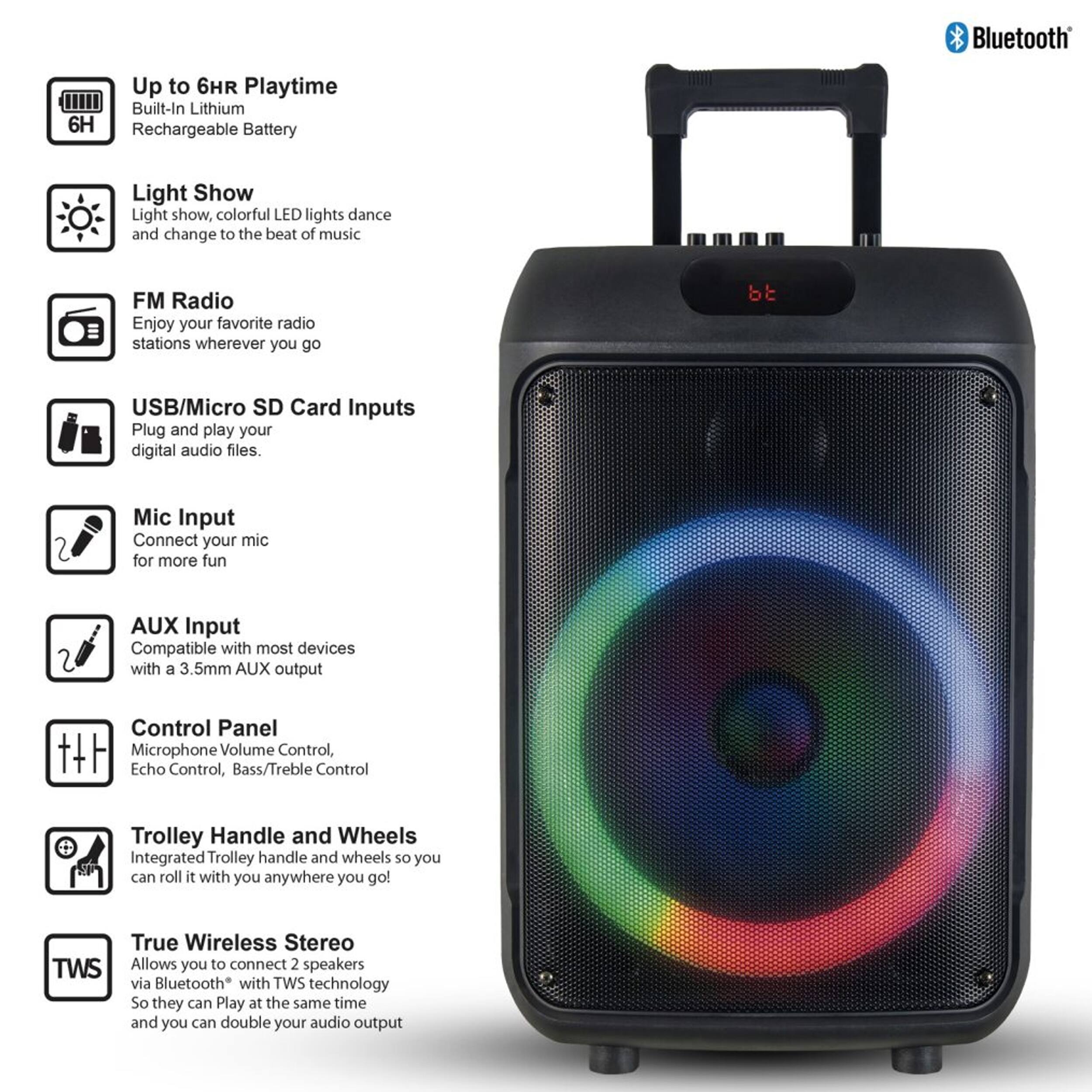 Bluetooth

Up to 6HR Playtime
Built-In Lithium 6H Rechargeable Battery

Light Show
Light show, colorful LED lights dance and change to the beat of music

FM Radio
Enjoy your favorite radio stations wherever you go

USB/Micro SD Card Inputs
Plug and play your digital audio files

Mic Input
Connect your mic for more fun

AUX Input
Compatible with most devices with a 3.5mm AUX output

Control Panel
Microphone Volume Control, Echo Control, Bass/Treble Control

Trolley Handle and Wheels
Integrated Trolley handle and wheels so you can roll it with you anywhere you go!

True Wireless Stereo
Allows you to connect 2 speakers via Bluetooth with TWS technology
So they can Play at the same time and you can double your audio output