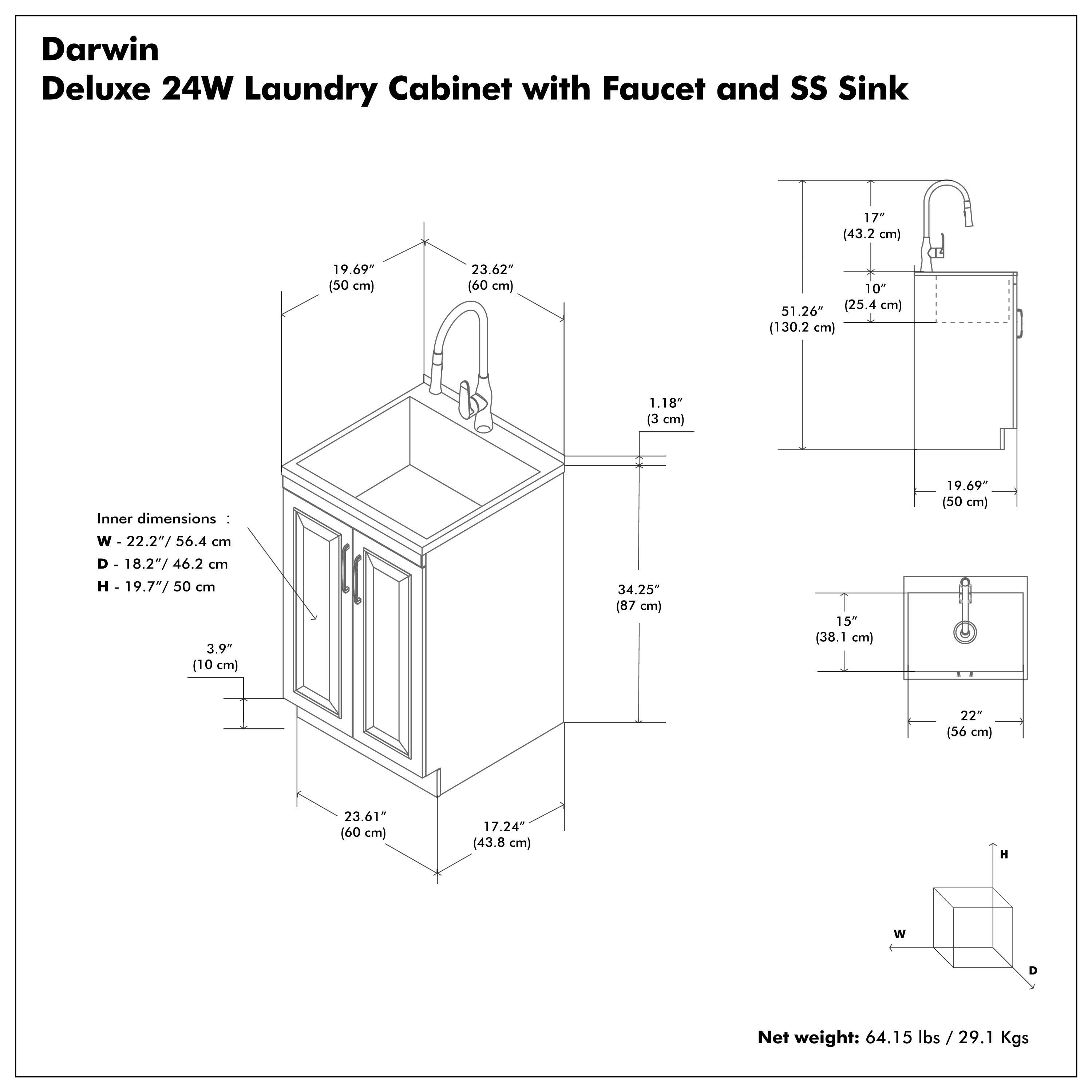 Darwin Deluxe 24W Laundry Cabinet with Faucet and SS Sink

Inner dimensions:
W - 22.2" / 56.4 cm
D - 18.2" / 46.2 cm
H - 19.7" / 50 cm

Net weight: 64.15 lbs / 29.1 Kgs

Dimensions:
- 19.69" (50 cm)
- 23.62" (60 cm)
- 1.18" (3 cm)
- 3.9" (10 cm)
- 23.61" (60 cm)
- 17.24" (43.8 cm)
- 51.26" (130.2 cm)
- 10" (25.4 cm)
- 17" (43.2 cm)
- 34.25" (87 cm)
- 15" (38.1 cm)
- 22" (56 cm)