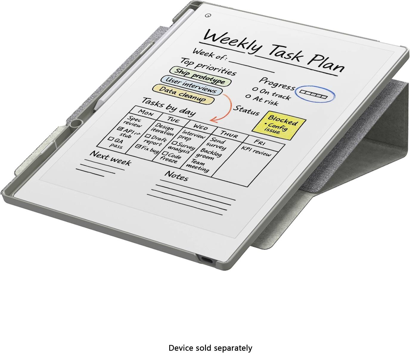 Weekly Task Plan

Week of:

Top priorities
- Ship prototype
- User interviews
- Data cleanup

Progress
- On track
- At risk

Tasks by day

MON
- Spec review
- API stub
- QA pass

TUE
- Design iteration
- Draft report
- Fix bug

WED
- Interview prep
- Survey analysis
- Code groom

THUR
- Send survey
- Backlog review

FRI
- KPI review
- Team meeting

Status
- New
- In progress
- Blocked
- Config issue

Next week

Notes

Device sold separately
