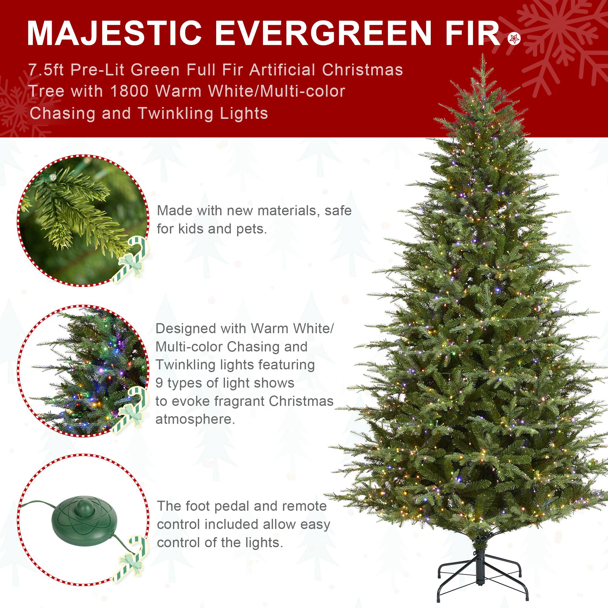 MAJESTIC EVERGREEN FIR  
7.5ft Pre-Lit Green Full Fir Artificial Christmas Tree with 1800 Warm White/Multi-color Chasing and Twinkling Lights

Made with new materials, safe for kids and pets.

Designed with Warm White/ Multi-color Chasing and Twinkling lights featuring 9 types of light shows to evoke fragrant Christmas atmosphere.

The foot pedal and remote control included allow easy control of the lights.
