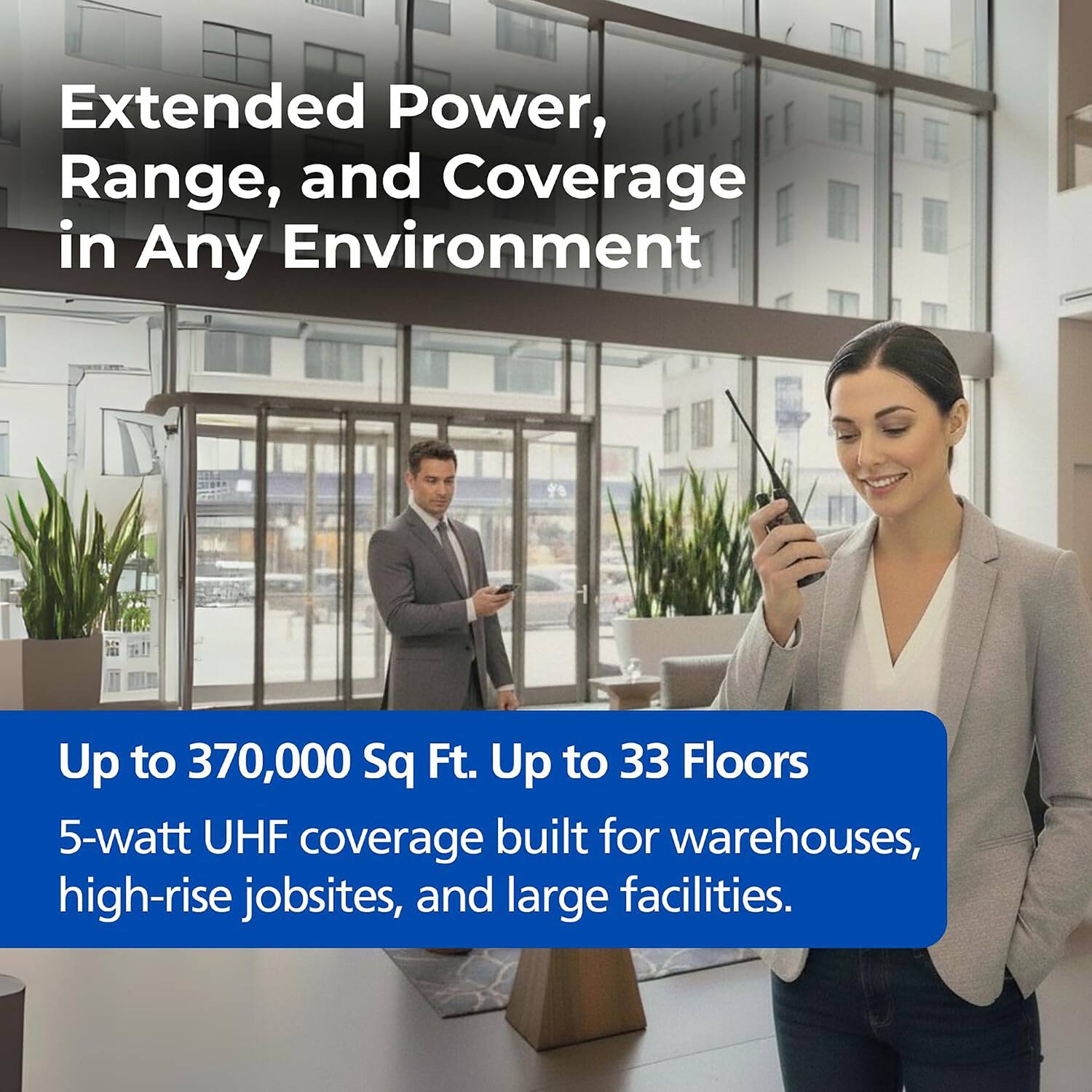 Extended Power, Range, and Coverage in Any Environment

Up to 370,000 Sq Ft. Up to 33 Floors

5-watt UHF coverage built for warehouses, high-rise jobsites, and large facilities.