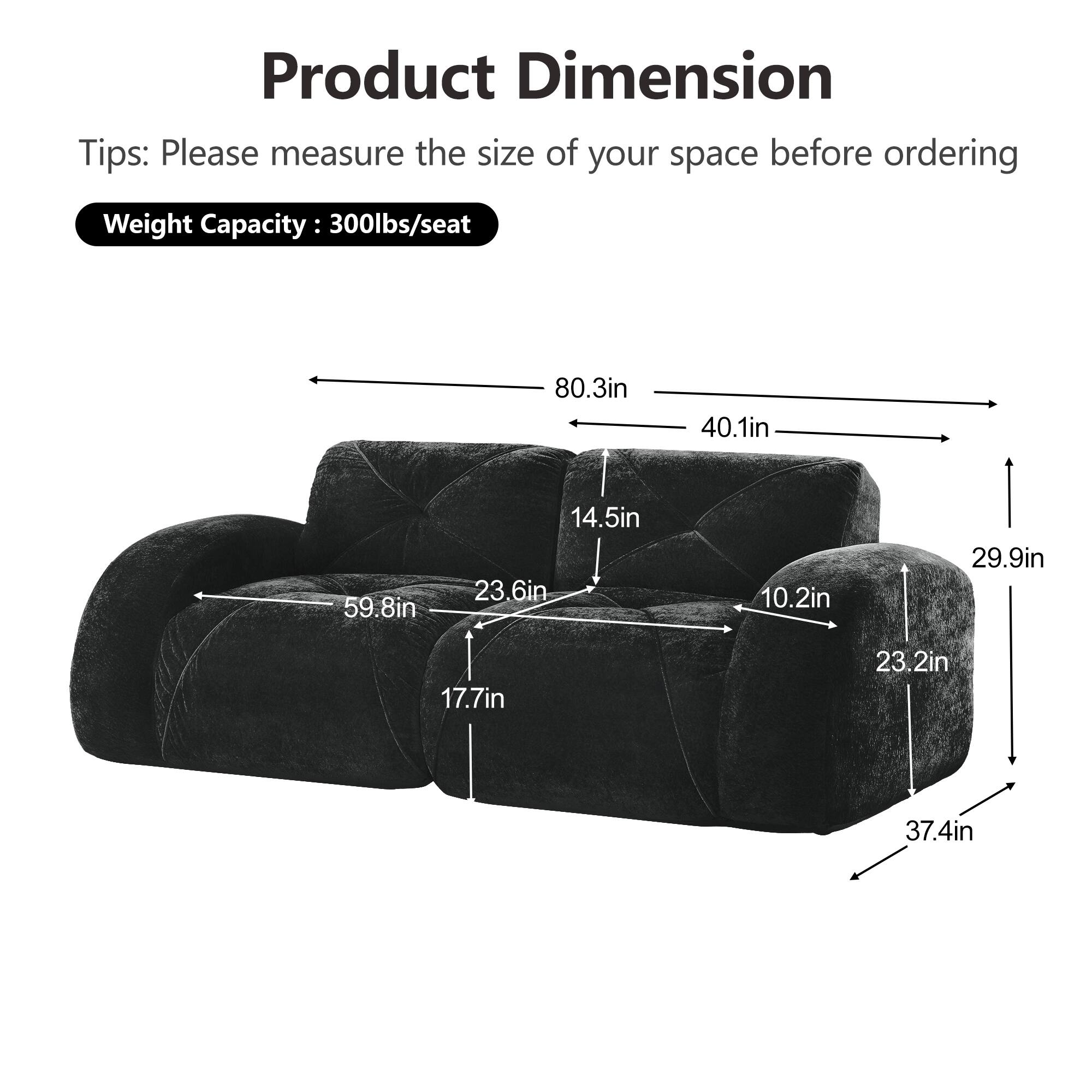 Product Dimension  
Tips: Please measure the size of your space before ordering  
Weight Capacity: 300lbs/seat  

80.3in  
40.1in  
59.8in  
14.5in  
23.6in  
10.2in  
29.9in  
17.7in  
23.2in  
37.4in