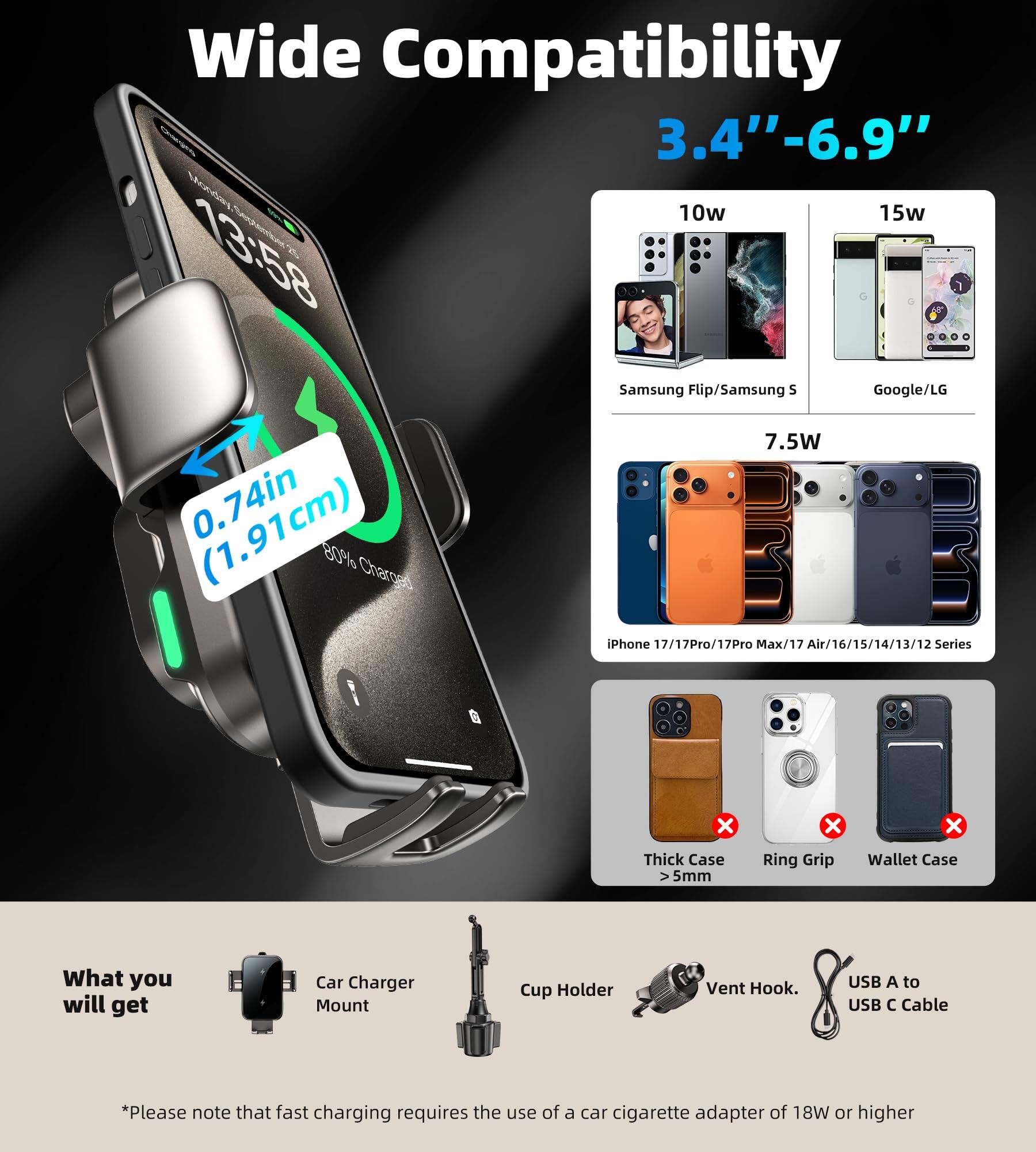 **Wide Compatibility**  
3.4" - 6.9"

**10w**  
Samsung Flip/Samsung S

**15w**  
Google/LG

**7.5W**  
iPhone 17/17Pro/17Pro Max/17 Air/16/15/14/13/12 Series

**0.74in (1.91cm)**

**What you will get**  
- Car Charger Mount  
- Cup Holder  
- Vent Hook  
- USB A to USB C Cable

*Please note that fast charging requires the use of a car cigarette adapter of 18W or higher

**Thick Case > 5mm**  
**Ring Grip**  
**Wallet Case**