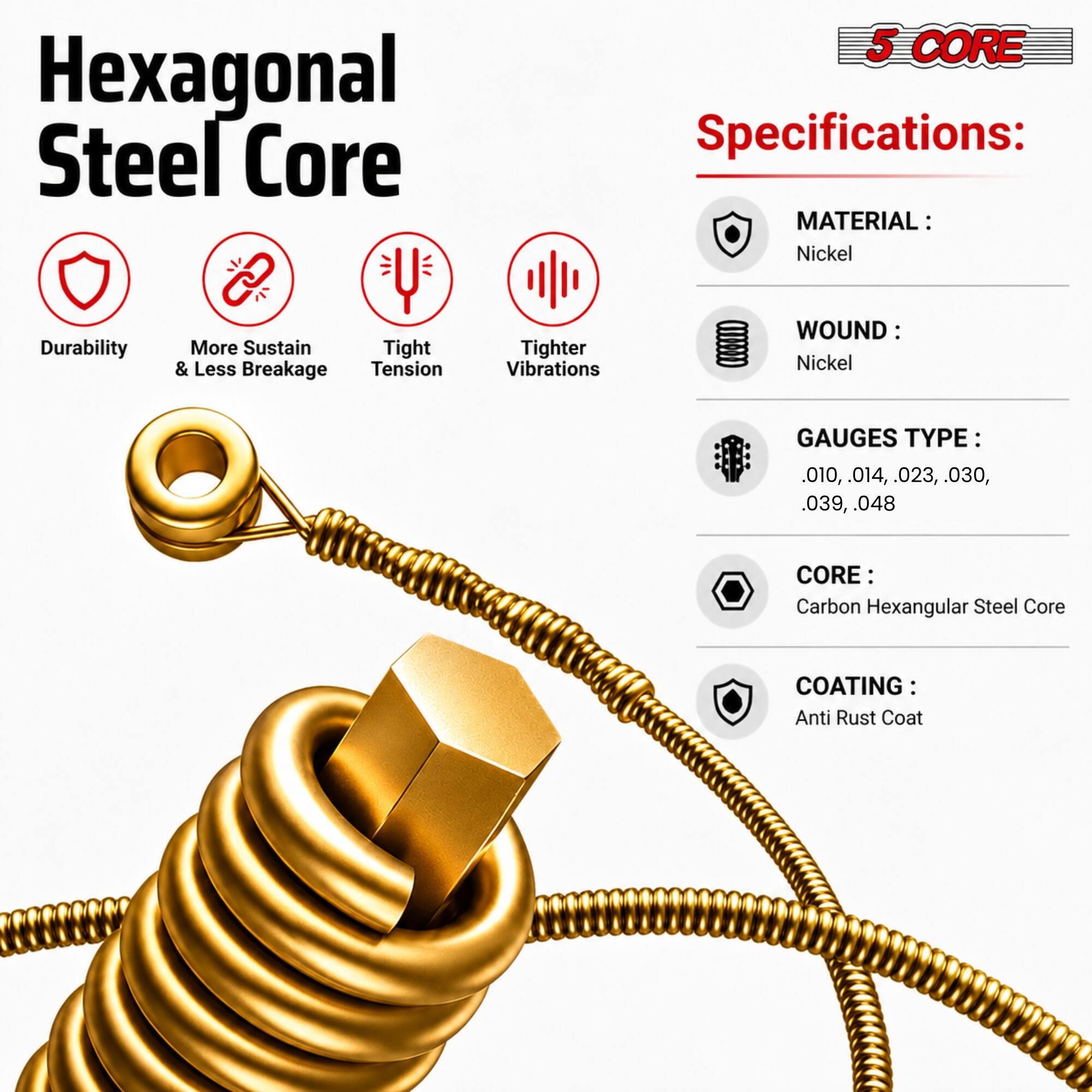 Hexagonal Steel Core

5 CORE Specifications:
- MATERIAL: Nickel
- WOUND: Nickel
- GAUGES TYPE: .010, .014, .023, .030, .039, .048
- CORE: Carbon Hexagonal Steel Core
- COATING: Anti Rust Coat

Features:
- Durability
- More Sustain & Less Breakage
- Tight Tension
- Tighter Vibrations