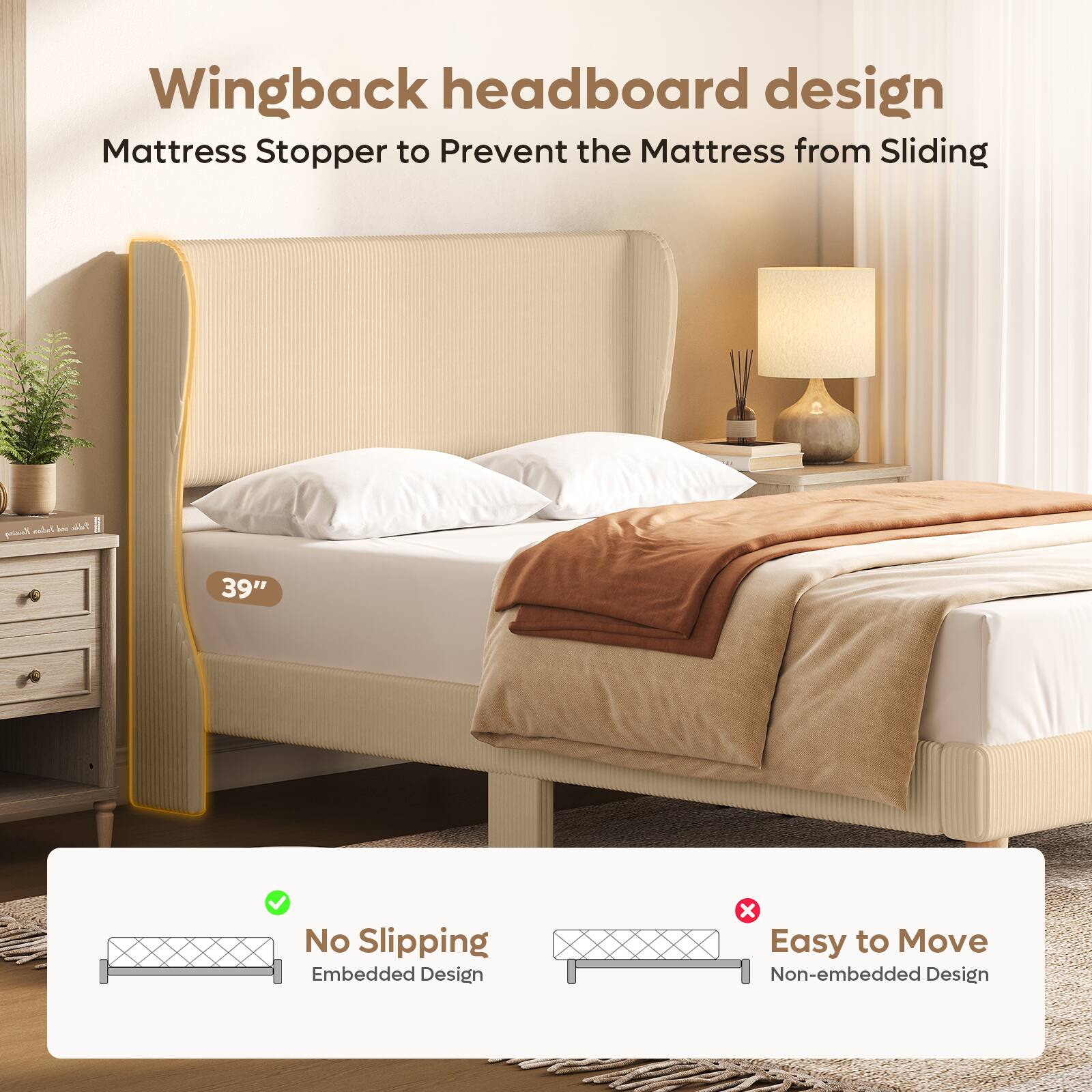 Wingback headboard design  
Mattress Stopper to Prevent the Mattress from Sliding  

39"  

No Slipping  
Embedded Design  

Easy to Move  
Non-embedded Design