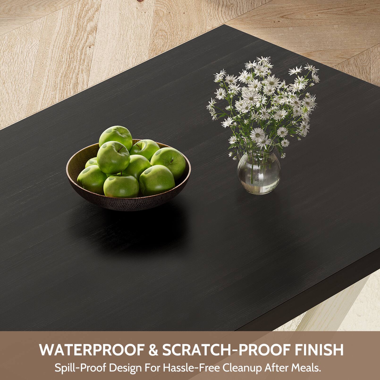 WATERPROOF & SCRATCH-PROOF FINISH  
Spill-Proof Design For Hassle-Free Cleanup After Meals.