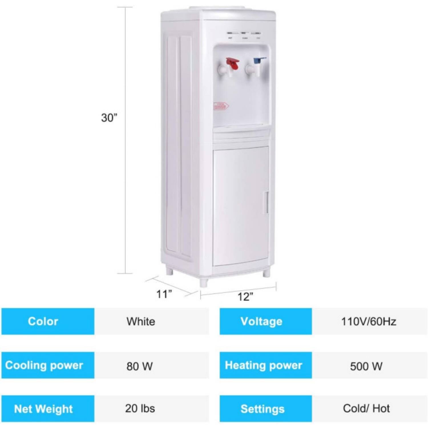 - Color: White
- Voltage: 110V/60Hz
- Cooling power: 80 W
- Heating power: 500 W
- Net Weight: 20 lbs
- Settings: Cold/Hot

Dimensions:
- Height: 30"
- Width: 12"
- Depth: 11"