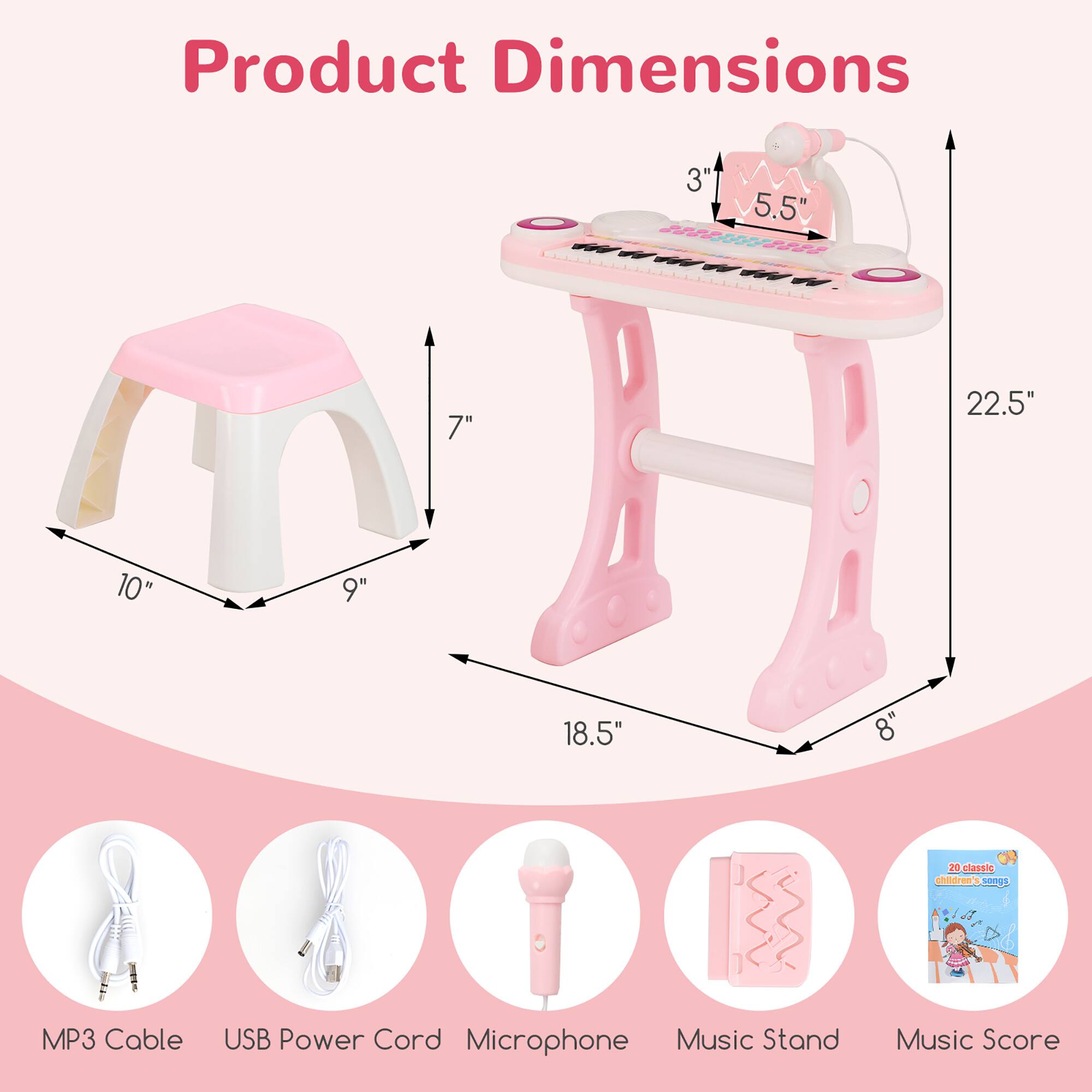 Product Dimensions

- Stool: 10" x 9" x 7"
- Keyboard: 18.5" x 8" x 22.5"
- Keyboard (Width): 5.5" x 3"

Included Accessories:
- MP3 Cable
- USB Power Cord
- Microphone
- Music Stand
- Music Score (20 classic children's songs)