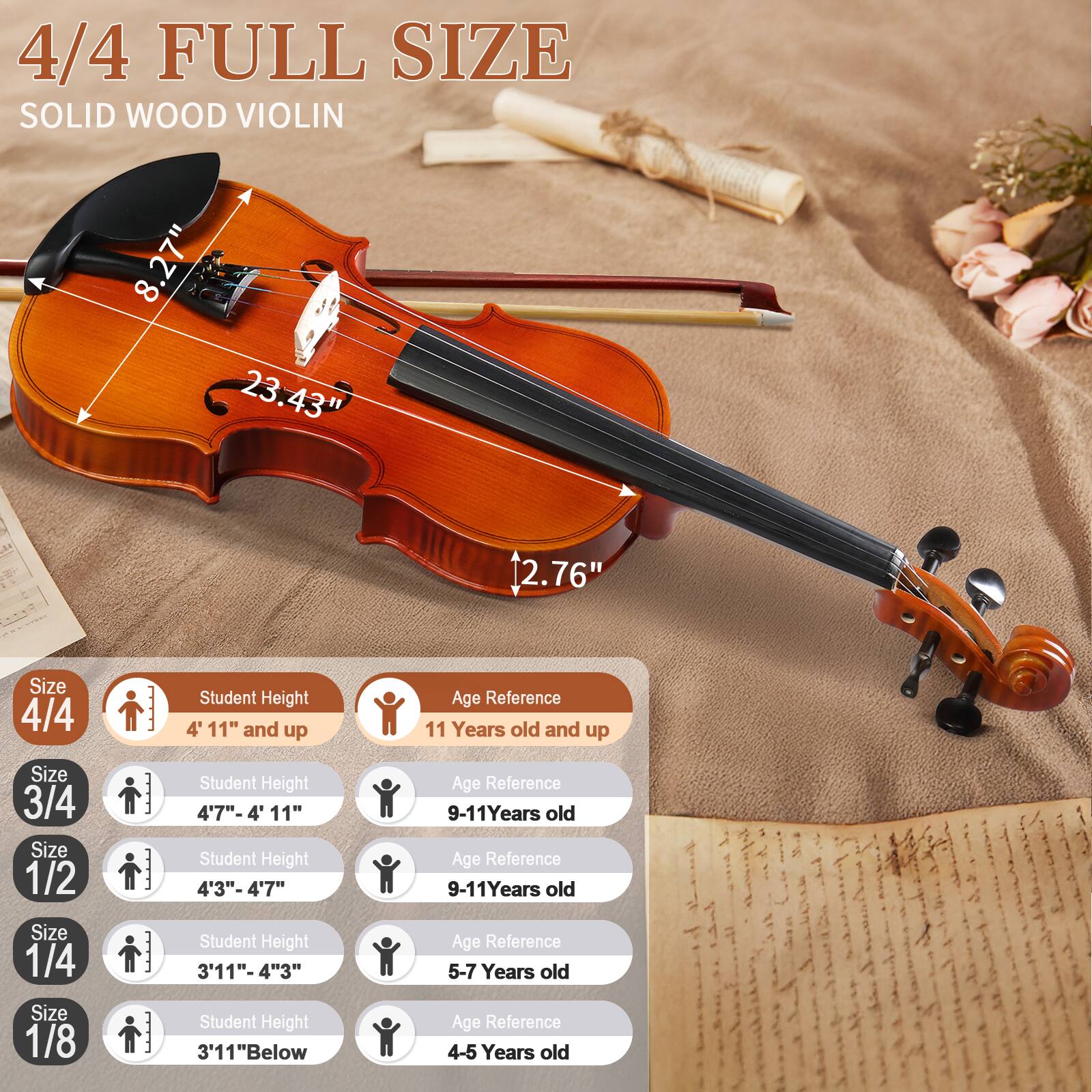 4/4 FULL SIZE SOLID WOOD VIOLIN  
8.27" 23.43" 12.76"  

Size 4/4  
Student Height: 4' 11" and up  
Age Reference: 11 Years old and up  

Size 3/4  
Student Height: 4' 7"-4' 11"  
Age Reference: 9-11 Years old  

Size 1/2  
Student Height: 4' 3"-4' 7"  
Age Reference: 9-11 Years old  

Size 1/4  
Student Height: 3' 11"-4' 3"  
Age Reference: 5-7 Years old  

Size 1/8  
Student Height: 3' 11" Below  
Age Reference: 4-5 Years old