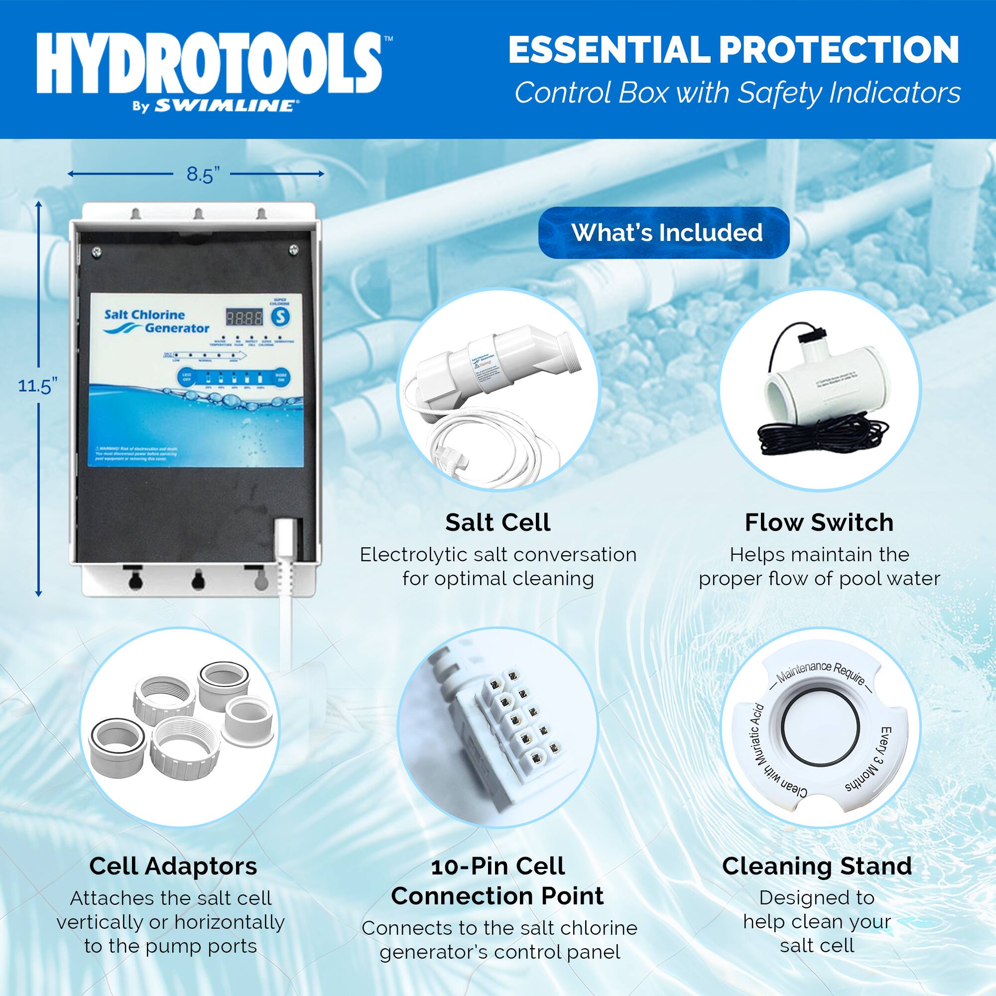 **HYDROTOOLS**  
By SWIMLINE™

**ESSENTIAL PROTECTION**  
Control Box with Safety Indicators

---

**What's Included**

- **Salt Cell**  
  Electrolytic salt conversation for optimal cleaning

- **Flow Switch**  
  Helps maintain the proper flow of pool water

- **Cell Adaptors**  
  Attaches the salt cell vertically or horizontally to the pump ports

- **10-Pin Cell Connection Point**  
  Connects to the salt chlorine generator's control panel

- **Cleaning Stand**  
  Designed to help clean your salt cell

---

**Dimensions**  
- Height: 11.5"  
- Width: 8.5"