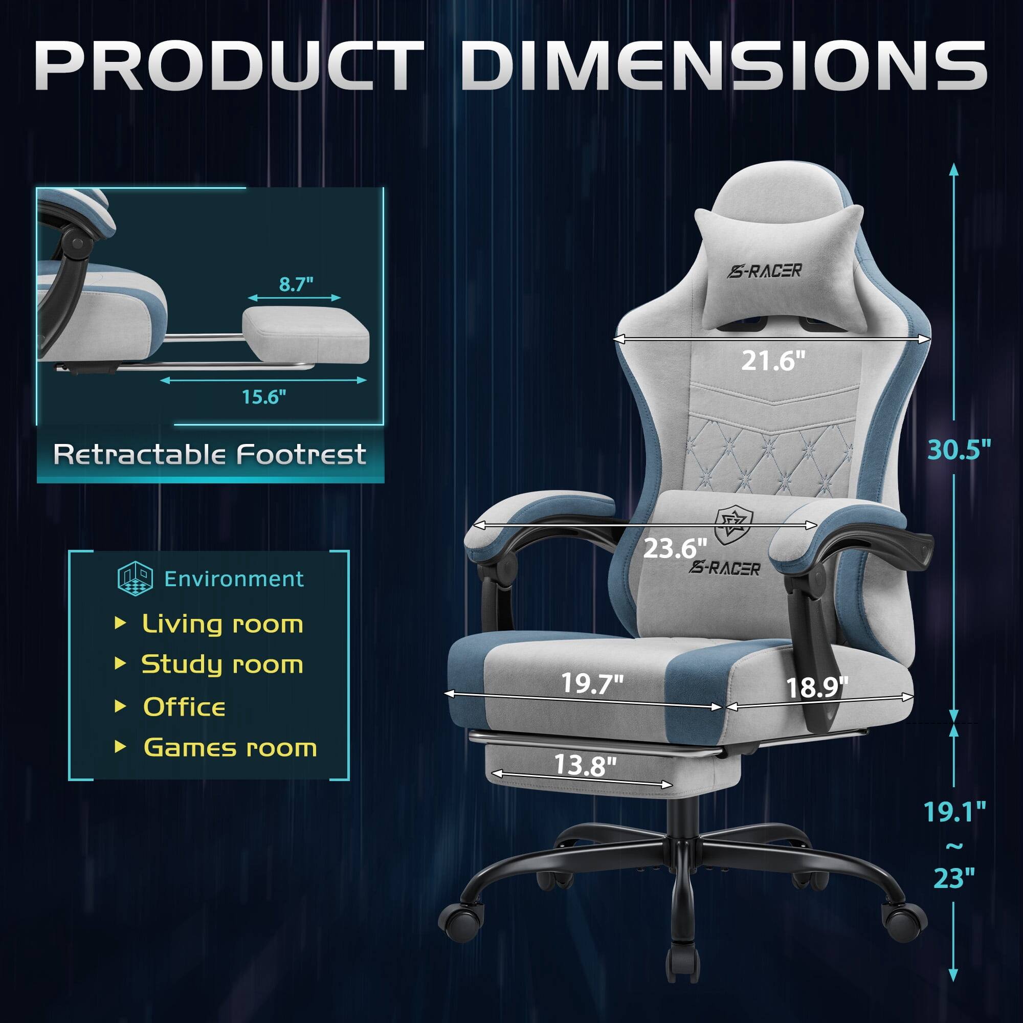 PRODUCT DIMENSIONS

8.7"  
15.6"  
21.6"  
Retractable Footrest  
30.5"  
Environment  
23.6" S-RACER  
Living room  
Study room  
Office  
Games room  
19.7"  
18.9"  
13.8"  
19.1"  
~23"