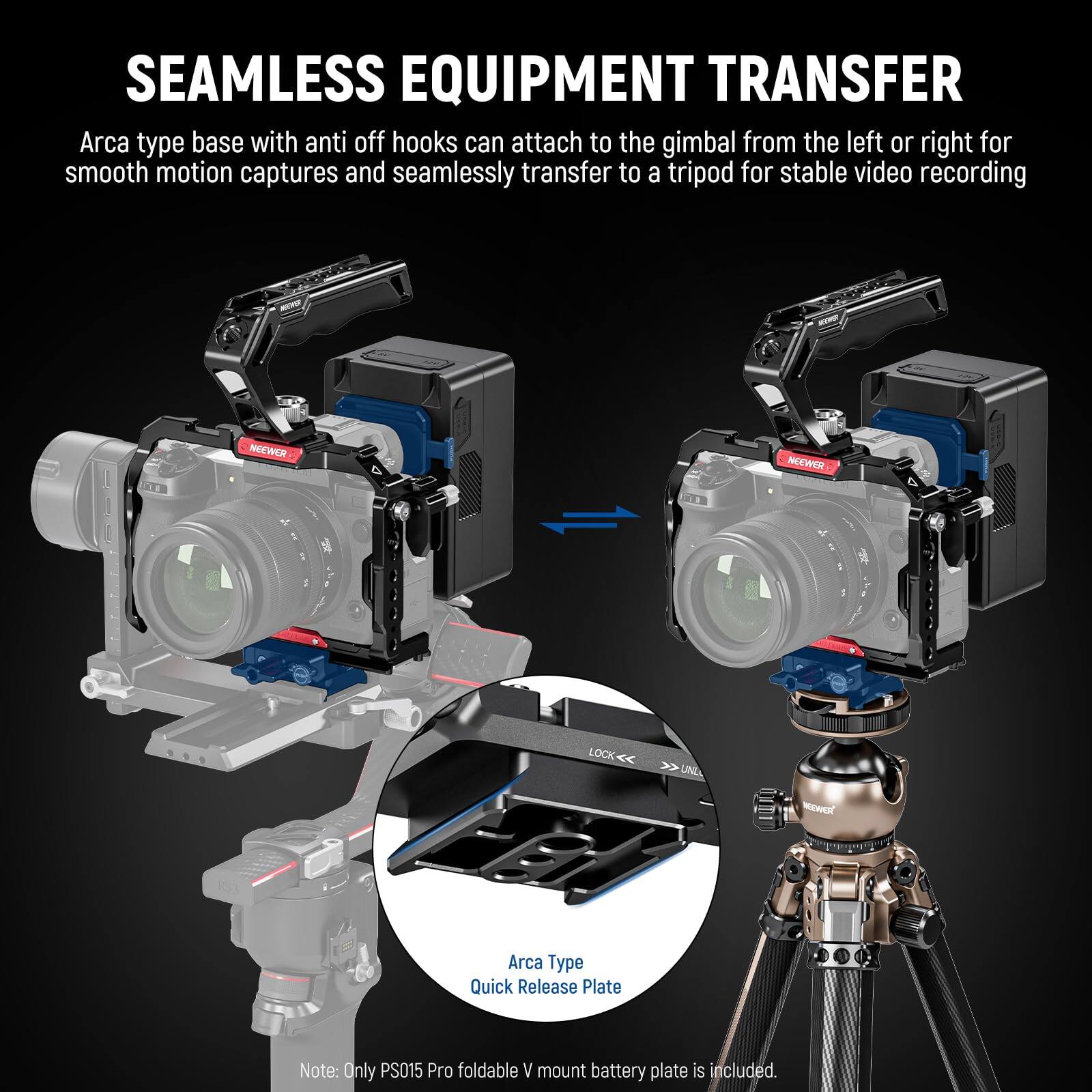 SEAMLESS EQUIPMENT TRANSFER

Arca type base with anti-off hooks can attach to the gimbal from the left or right for smooth motion captures and seamlessly transfer to a tripod for stable video recording.

NOEWER NEOWER LOCK

Arca Type Quick Release Plate

Note: Only PS015 Pro foldable V mount battery plate is included.