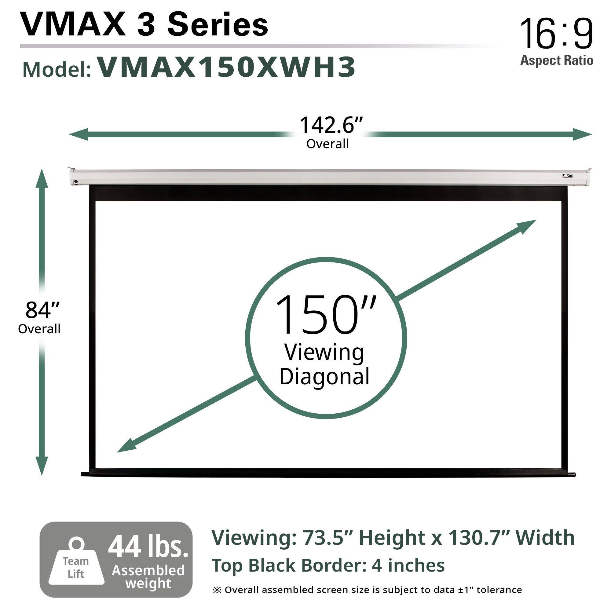 VMAX 3 Series  
Model: VMAX150XWH3  

16:9 Aspect Ratio  

142.6" Overall  
84" Overall  
150" Viewing Diagonal  

Viewing: 73.5" Height x 130.7" Width  
Top Black Border: 4 inches  

44 lbs. Assembled weight  
Team Lift  

Overall assembled screen size is subject to data ±1" tolerance