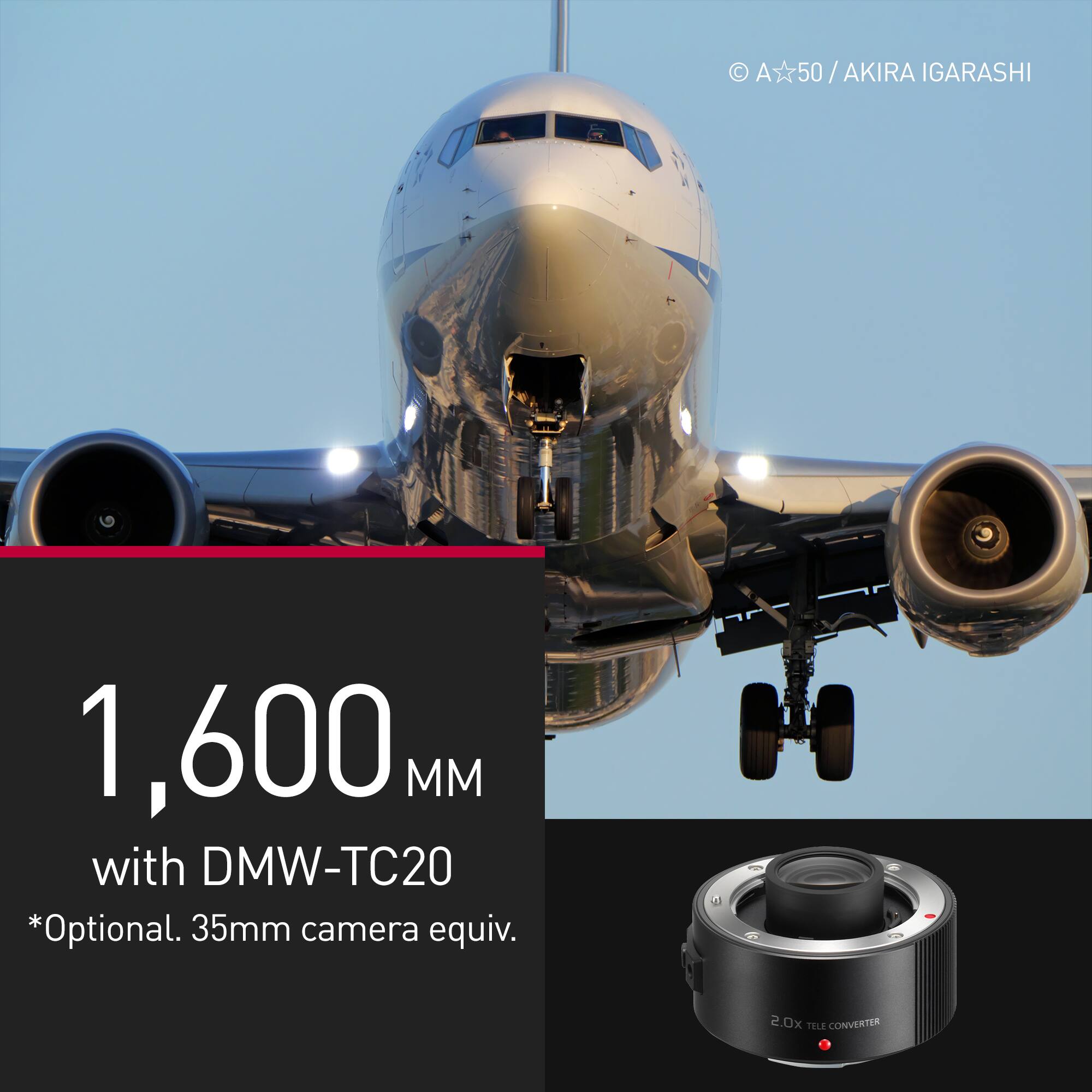 A50 / AKIRA / IGARASHI 1,600 MM with DMW-TC20 *Optional. 35mm camera equiv. 2.0x TELE CONVERTER