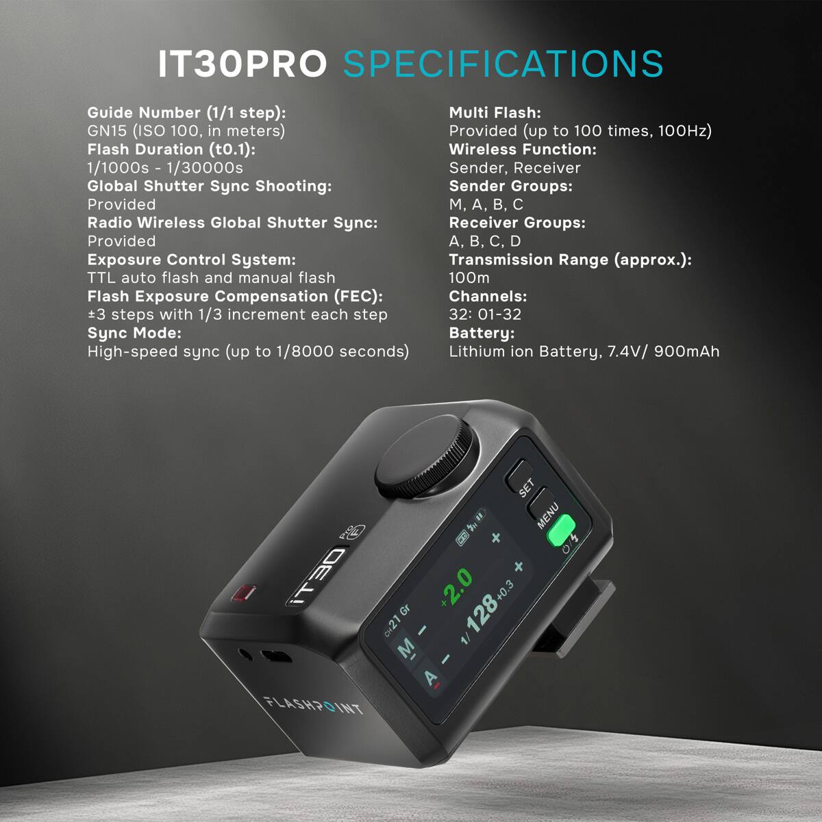 IT30PRO SPECIFICATIONS

Guide Number (1/1 step): GN15 (ISO 100, in meters)  
Flash Duration (t0.1): 1/1000s - 1/30000s  
Global Shutter Sync Shooting: Provided  
Radio Wireless Global Shutter Sync: Provided  
Exposure Control System: TTL auto flash and manual flash  
Flash Exposure Compensation (FEC): +3 steps with 1/3 increment each step  
Sync Mode: High-speed sync (up to 1/8000 seconds)  

Multi Flash: Provided (up to 100 times, 100Hz)  
Wireless Function: Sender, Receiver  
Sender Groups: M, A, B, C  
Receiver Groups: A, B, C, D  
Transmission Range (approx.): 100m  
Channels: 32: 01-32  
Battery: Lithium ion Battery, 7.4V/ 900mAh  

SET MENU / iT30  
CH21 +2.0  
X 128+0.3  
A  
FLASHPOINT