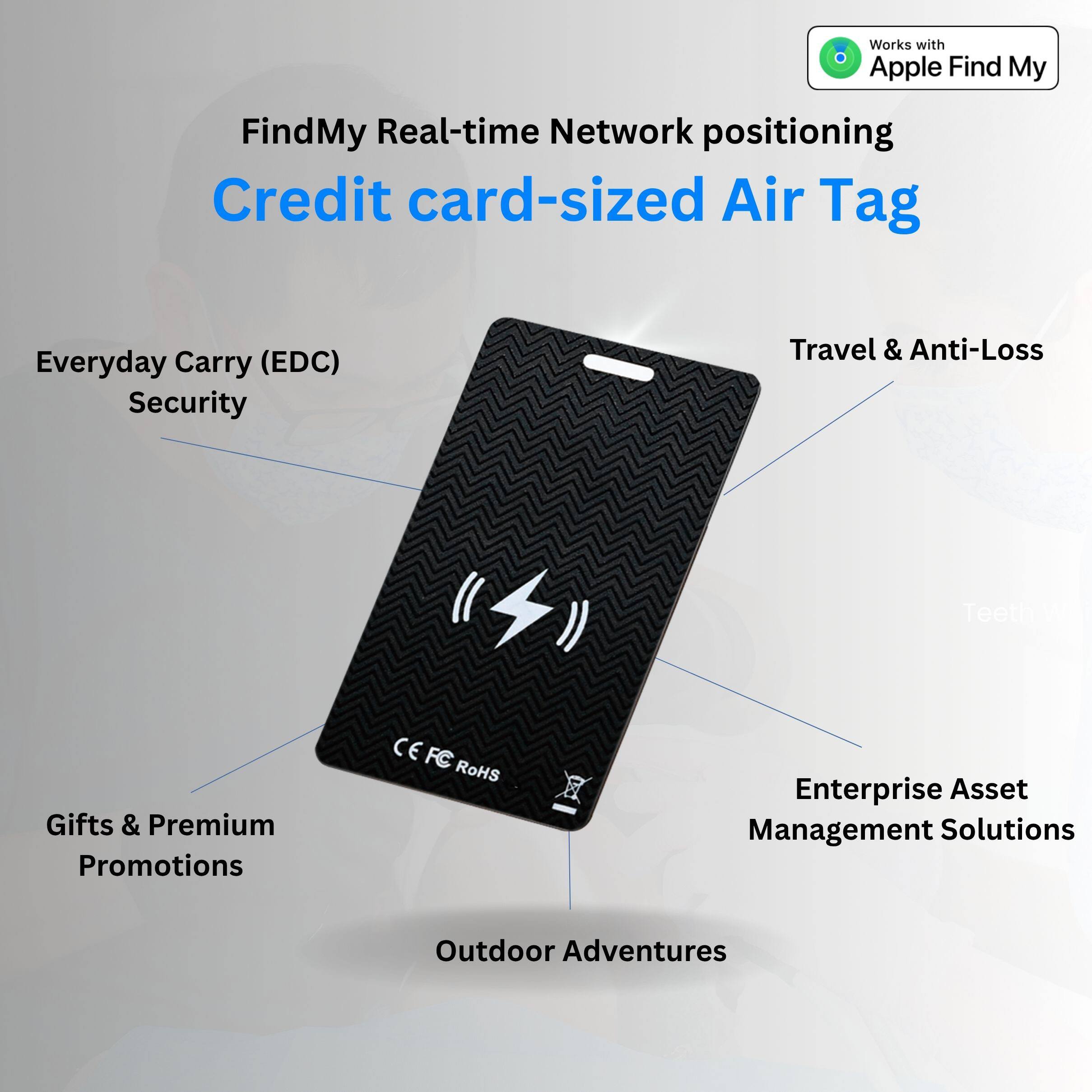 Works with Apple Find My  
FindMy Real-time Network positioning  
Credit card-sized Air Tag  

- Everyday Carry (EDC) Security  
- Travel & Anti-Loss  
- Gifts & Premium Promotions  
- Enterprise Asset Management Solutions  
- Outdoor Adventures  

CE FC RoHS