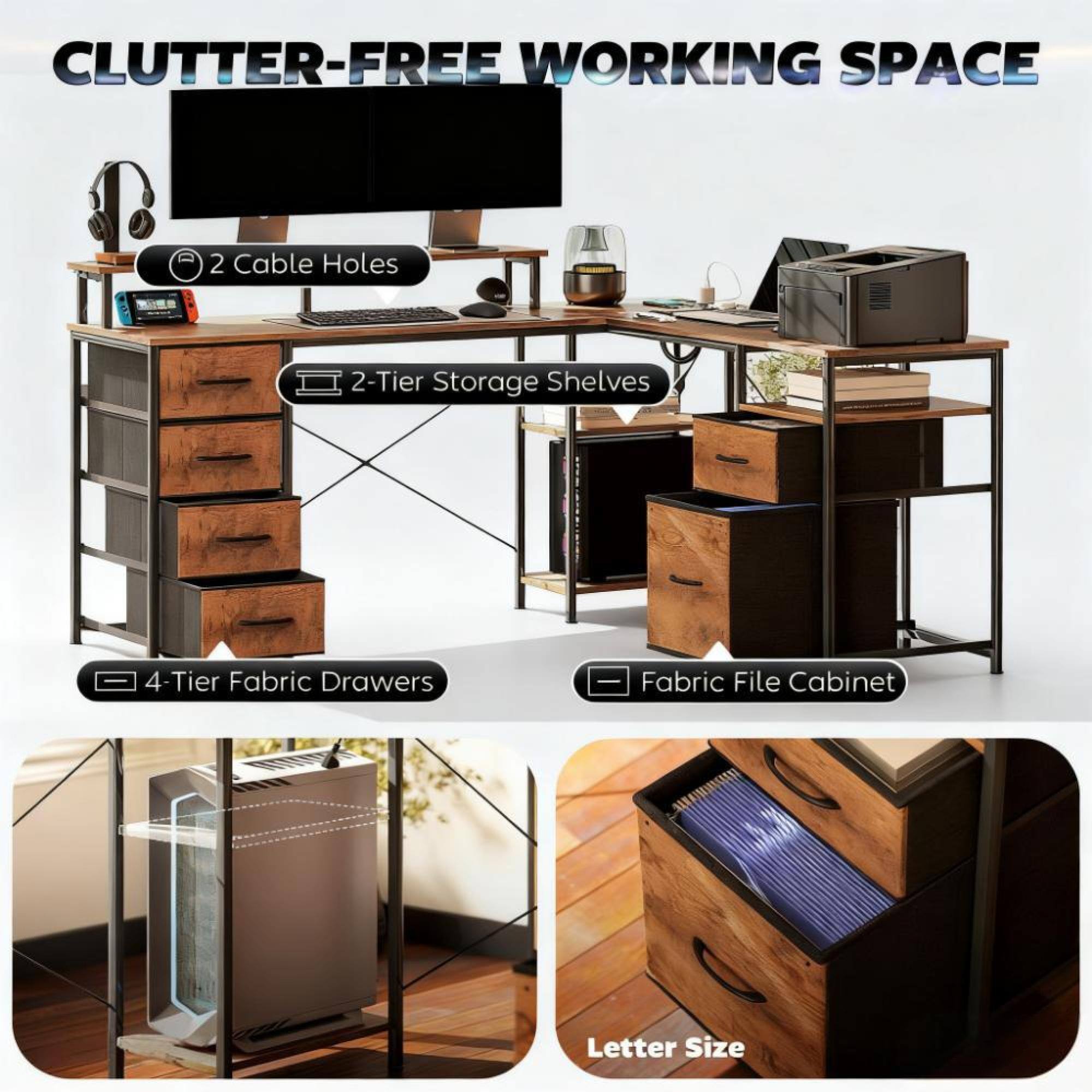 CLUTTER-FREE WORKING SPACE

- 2 Cable Holes
- 2-Tier Storage Shelves
- 4-Tier Fabric Drawers
- Fabric File Cabinet
- Letter Size