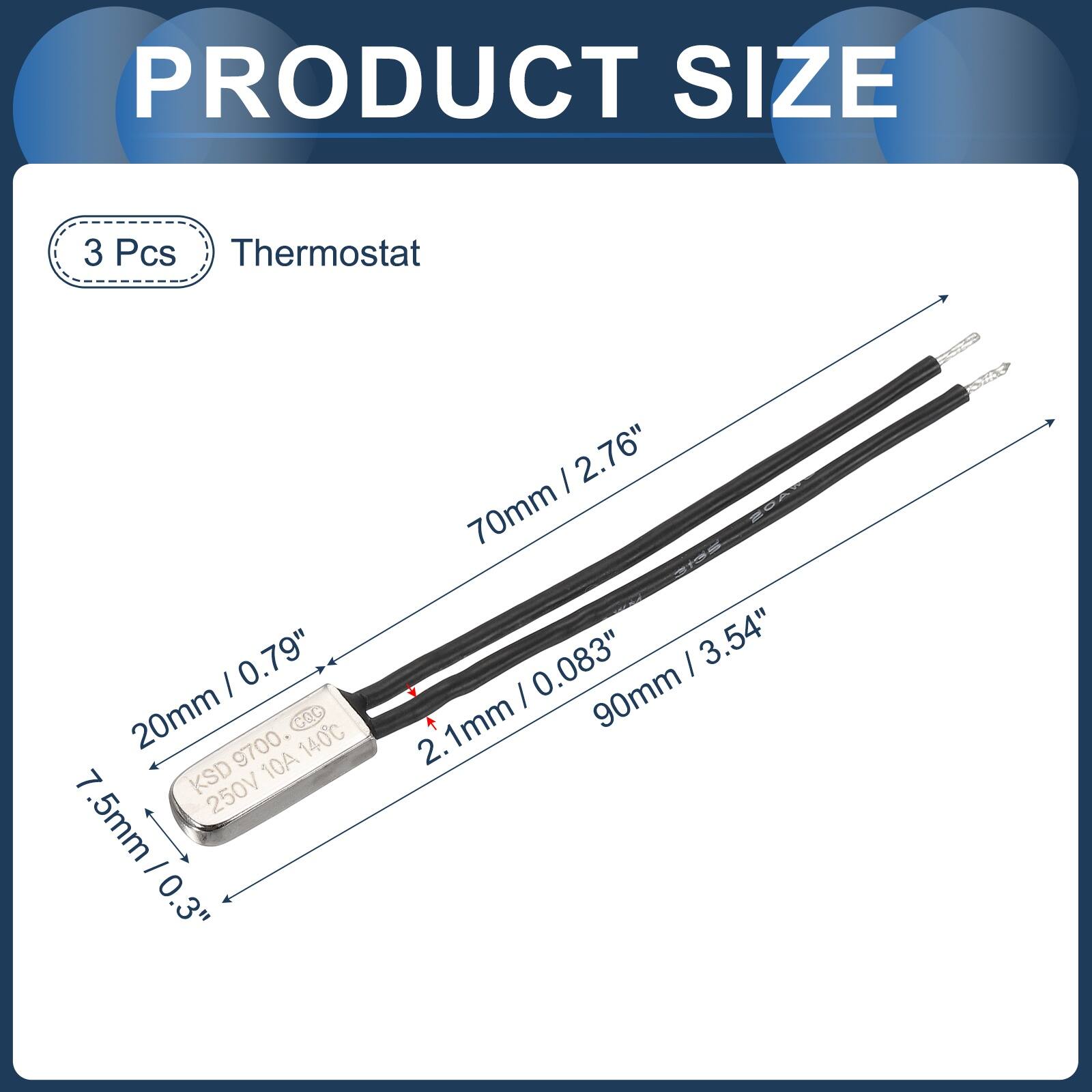 PRODUCT SIZE

3 Pcs Thermostat

- 20mm / 0.79"
- 70mm / 2.76"
- 90mm / 3.54"
- 7.5mm / 0.3"
- 2.1mm / 0.083"

KSD 9700 COC 140C 10A 250V