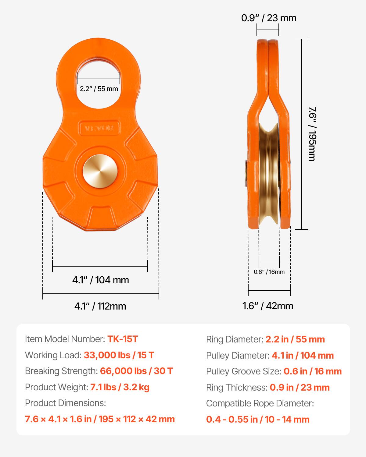 0.9" / 23 mm  
2.2" / 55 mm  
7.6" / 195 mm  
4.1" / 104 mm  
0.6" / 16 mm  
1.6" / 42 mm  

Item Model Number: TK-15T  
Working Load: 33,000 lbs / 15 T  
Breaking Strength: 66,000 lbs / 30 T  
Product Weight: 7.1 lbs / 3.2 kg  
Product Dimensions: 7.6 x 4.1 x 1.6 in / 195 x 112 x 42 mm  

Ring Diameter: 2.2 in / 55 mm  
Pulley Diameter: 4.1 in / 104 mm  
Pulley Groove Size: 0.6 in / 16 mm  
Ring Thickness: 0.9 in / 23 mm  
Compatible Rope Diameter: 0.4 - 0.55 in / 10 - 14 mm