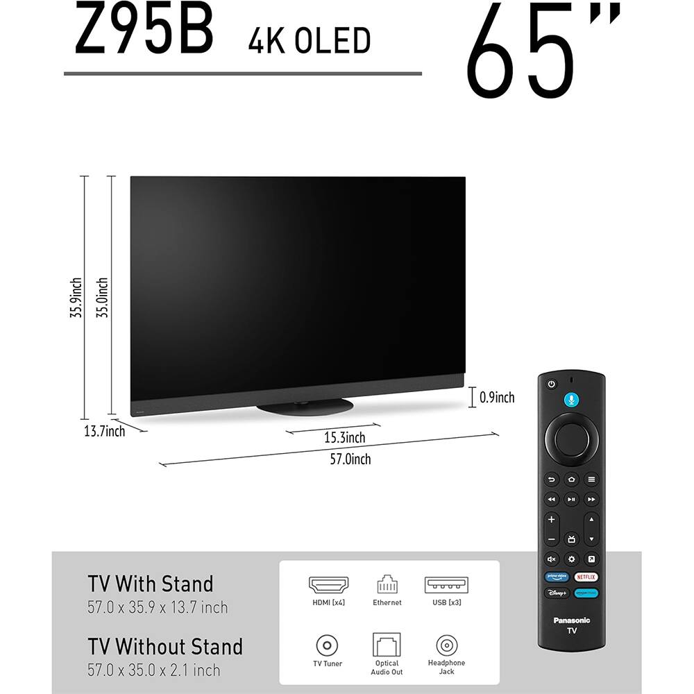 Z95B 4K OLED 65"  
TV With Stand: 57.0 x 35.9 x 13.7 inch  
TV Without Stand: 57.0 x 35.0 x 2.1 inch  
HDMI [x4]  
Ethernet  
USB [x3]  
Optical Audio Out  
Headphone Jack  
NETFLIX  
Panasonic TV