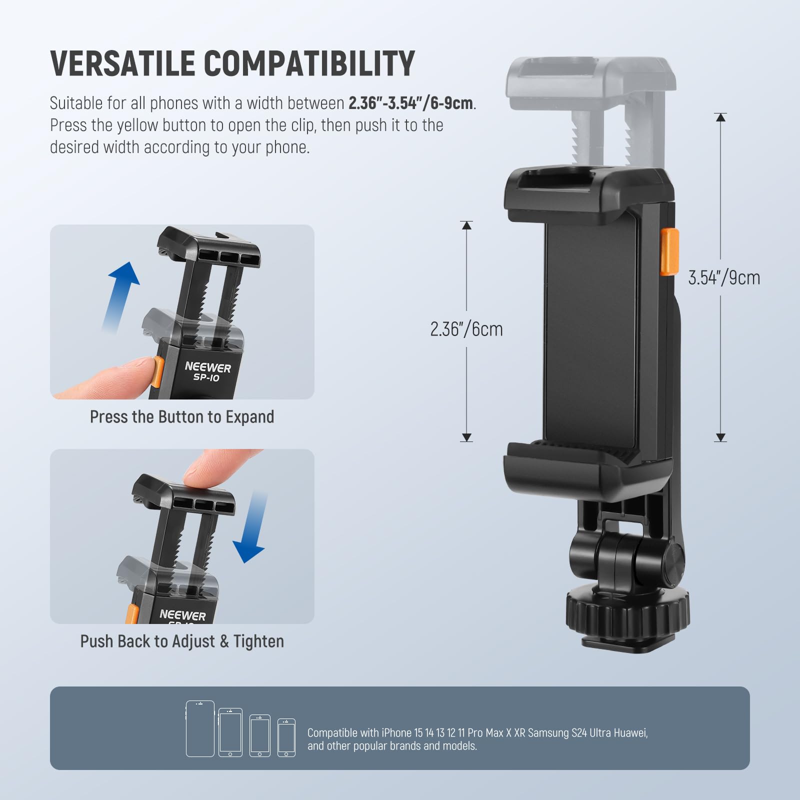 VERSATILE COMPATIBILITY

Suitable for all phones with a width between 2.36"-3.54"/6-9cm. Press the yellow button to open the clip, then push it to the desired width according to your phone.

3.54"/9cm  
2.36"/6cm

Press the Button to Expand

Push Back to Adjust & Tighten

Compatible with iPhone 15 14 13 12 11 Pro Max X XR Samsung S24 Ultra Huawei, and other popular brands and models.