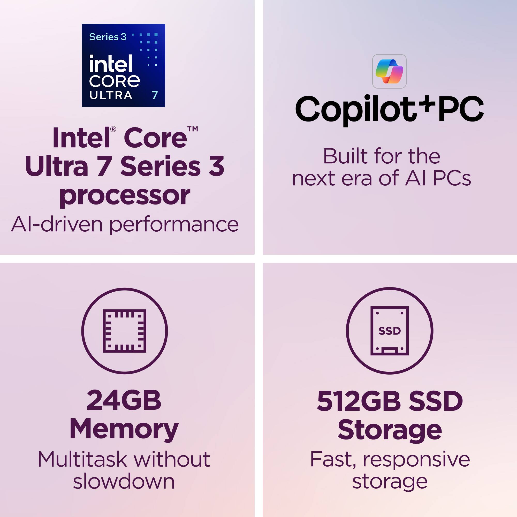 Series 3 Intel Core Ultra 7 Copilot+PC  
Intel® Core™ Ultra 7 Series 3 processor  
AI-driven performance  
Built for the next era of AI PCs  
24GB Memory  
Multitask without slowdown  
512GB SSD Storage  
Fast, responsive storage