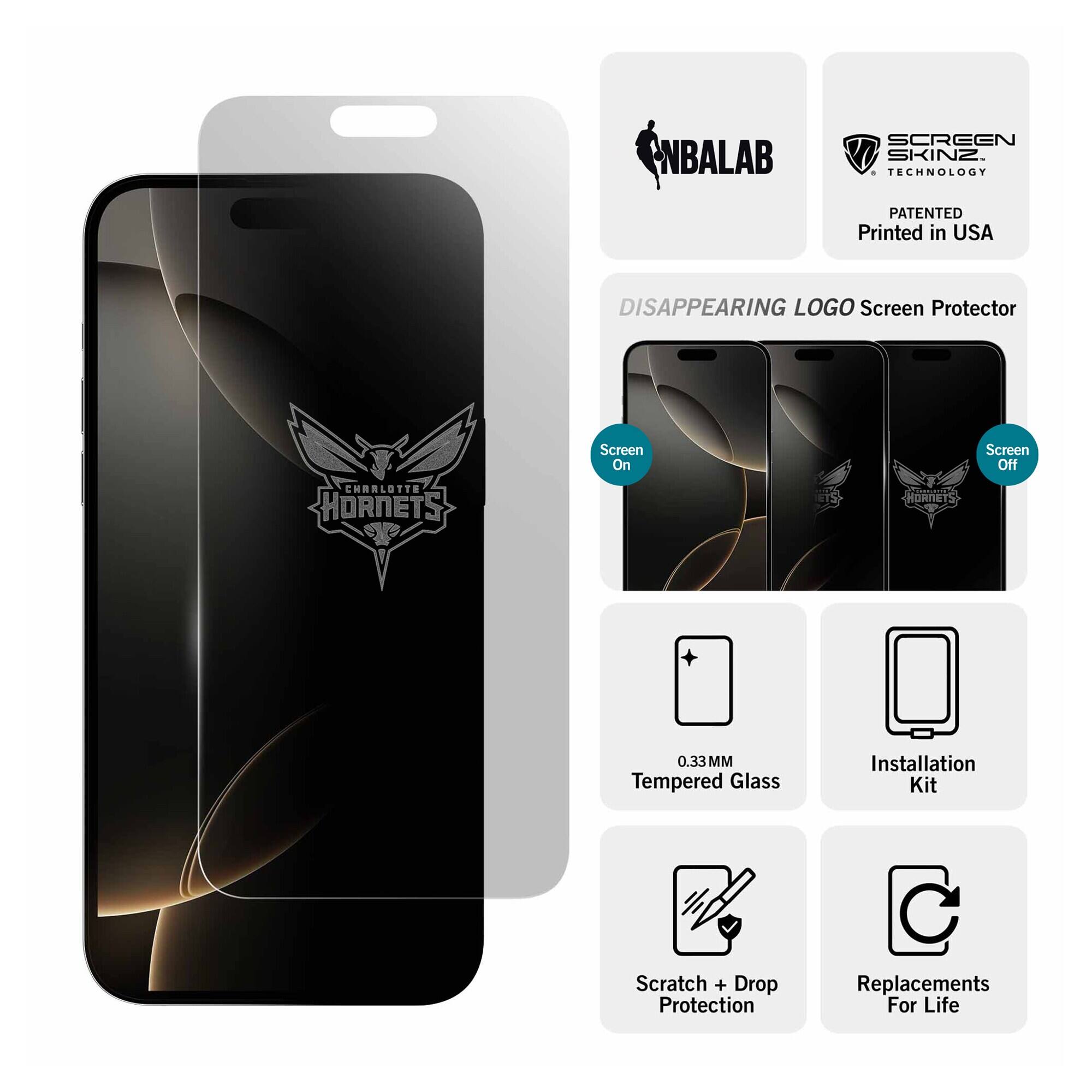 NBALAB  
SCREEN SKINZ TECHNOLOGY  
PATENTED Printed in USA  
DISAPPEARING LOGO Screen Protector  
CHARLOTTE HORNETS  
Screen On  
Screen Off  
0.33 MM Tempered Glass  
Installation Kit  
Scratch + Drop Protection  
Replacements For Life