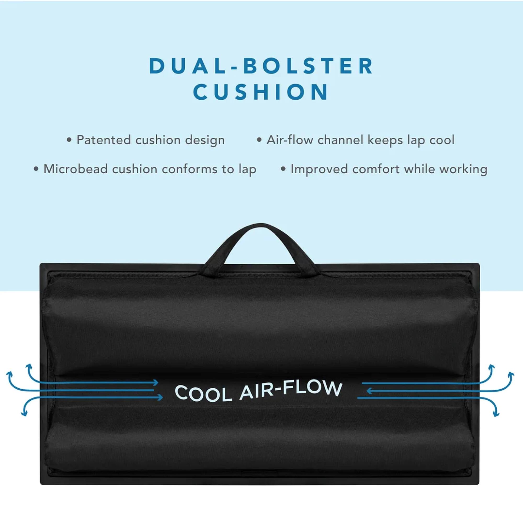 DUAL-BOLSTER CUSHION: Patented cushion design with air-flow channel that keeps lap cool, microbead cushion conforms to lap, and improved comfort while working.