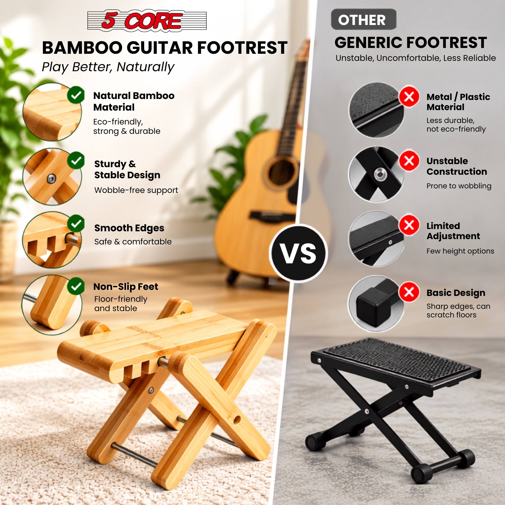5 CORE BAMBOO GUITAR FOOTREST  
Play Better, Naturally

- Natural Bamboo Material  
  Eco-friendly, strong & durable

- Sturdy & Stable Design  
  Wobble-free support

- Smooth Edges  
  Safe & comfortable

- Non-Slip Feet  
  Floor-friendly and stable

OTHER GENERIC FOOTREST  
Unstable, Uncomfortable, Less Reliable

- Metal/Plastic Material  
  Less durable, not eco-friendly

- Unstable Construction  
  Prone to wobbling

- Limited Adjustment  
  Few height options

- Basic Design  
  Sharp edges, can scratch floors
