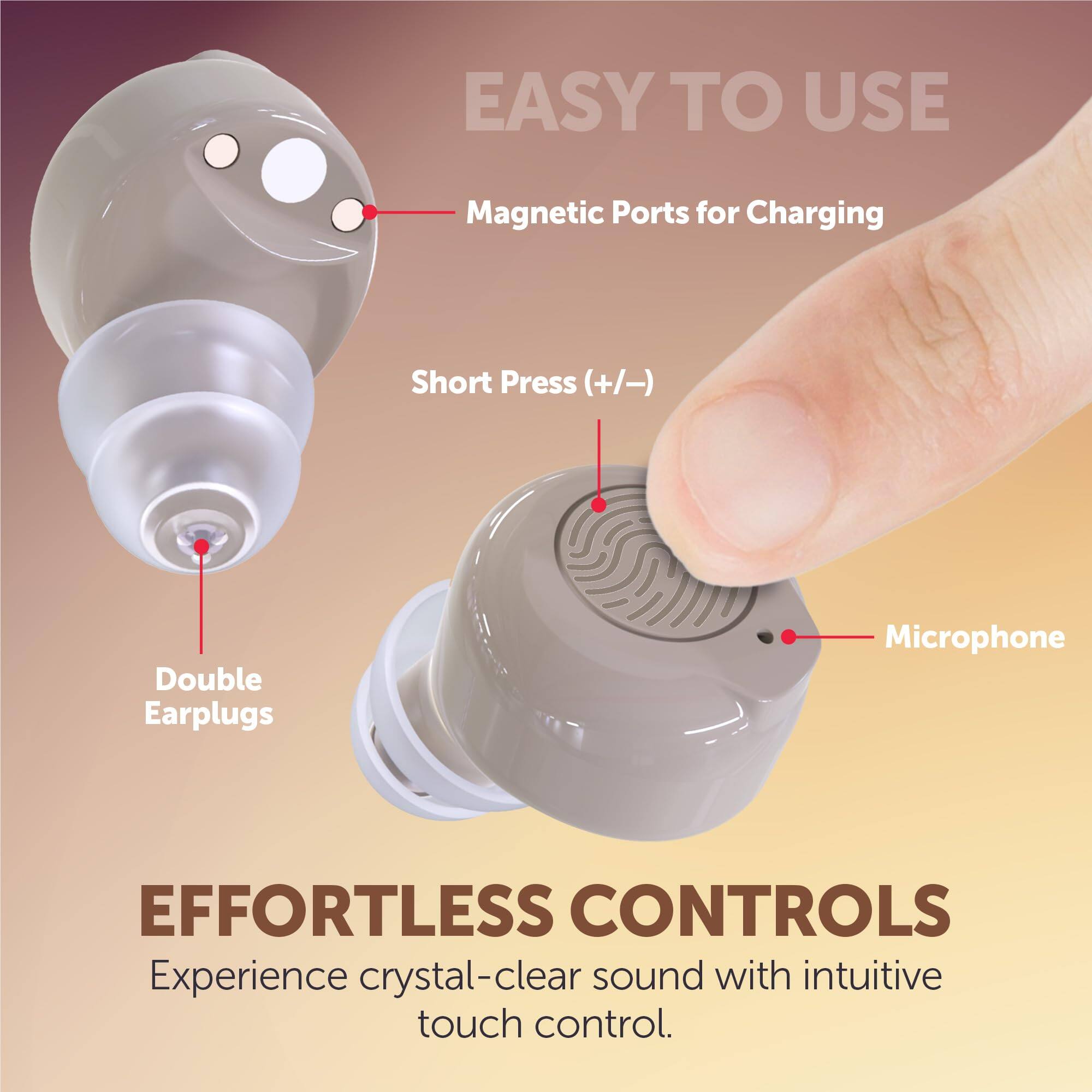 EASY TO USE  
Magnetic Ports for Charging  
Short Press (+/-)  
Double Earplugs  
Microphone  

EFFORTLESS CONTROLS  
Experience crystal-clear sound with intuitive touch control.