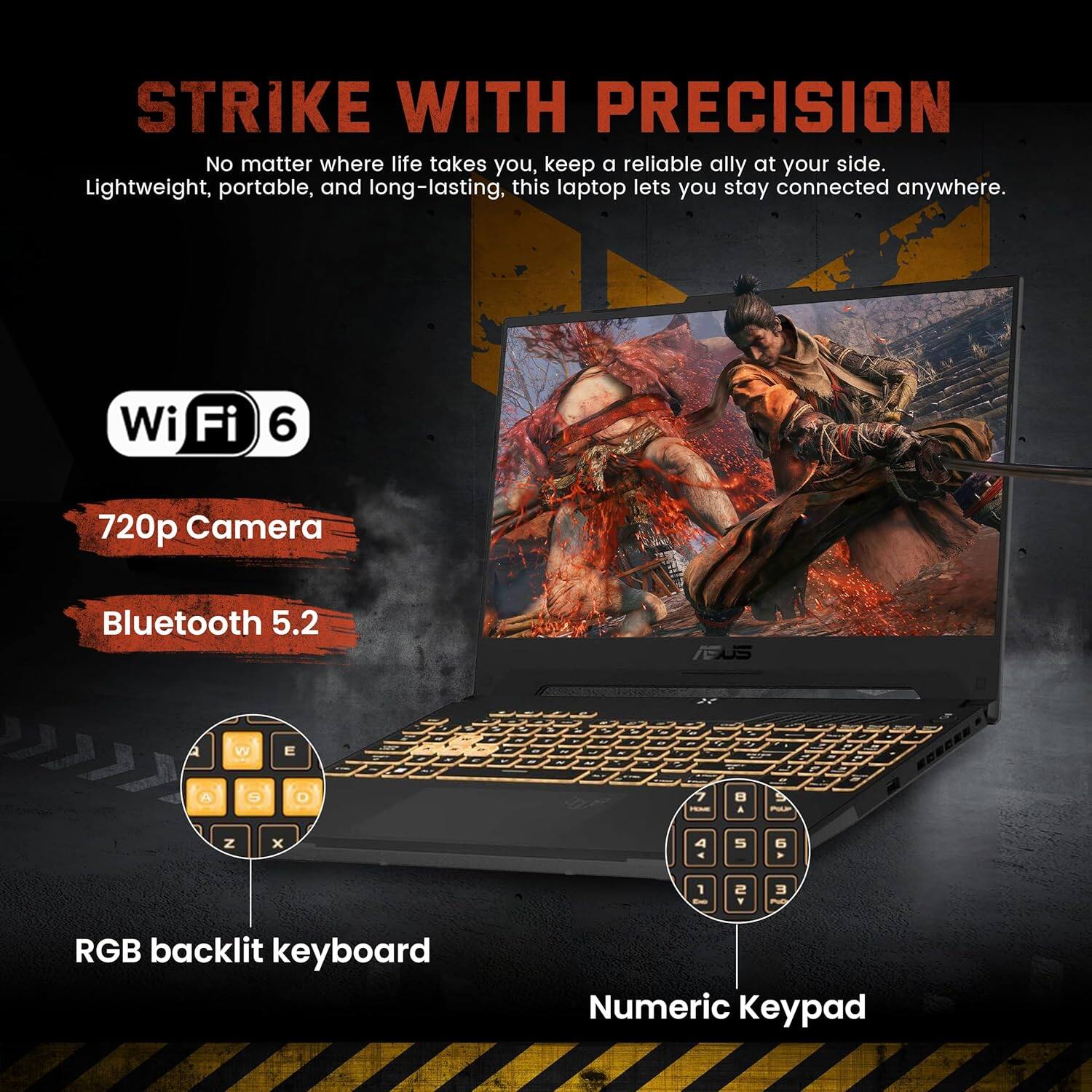 STRIKE WITH PRECISION

No matter where life takes you, keep a reliable ally at your side. Lightweight, portable, and long-lasting, this laptop lets you stay connected anywhere.

- Wi-Fi 6
- 720p Camera
- Bluetooth 5.2
- RGB backlit keyboard
- Numeric Keypad