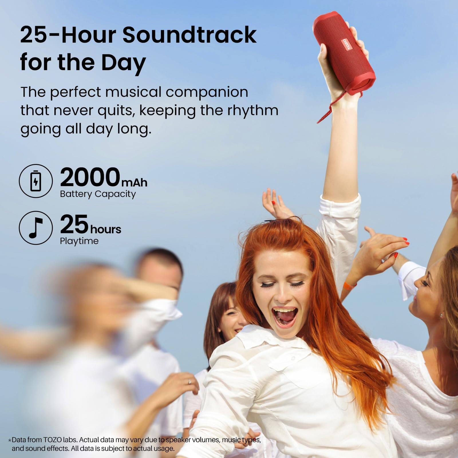 25-Hour Soundtrack for the Day  
The perfect musical companion that never quits, keeping the rhythm going all day long.  

2000 mAh Battery Capacity  
25 hours Playtime  

*Data from TOZO labs. Actual data may vary due to speaker volumes, music types, and sound effects. All data is subject to actual usage.