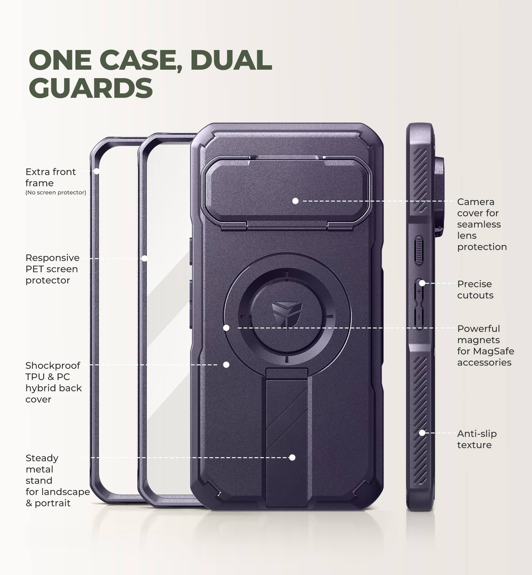ONE CASE, DUAL GUARDS

- Extra front frame (No screen protector)
- Responsive PET screen protector
- Camera cover for seamless lens protection
- Precise cutouts
- Shockproof TPU & PC hybrid back cover
- Powerful magnets for MagSafe accessories
- Steady metal stand for landscape & portrait
- Anti-slip texture