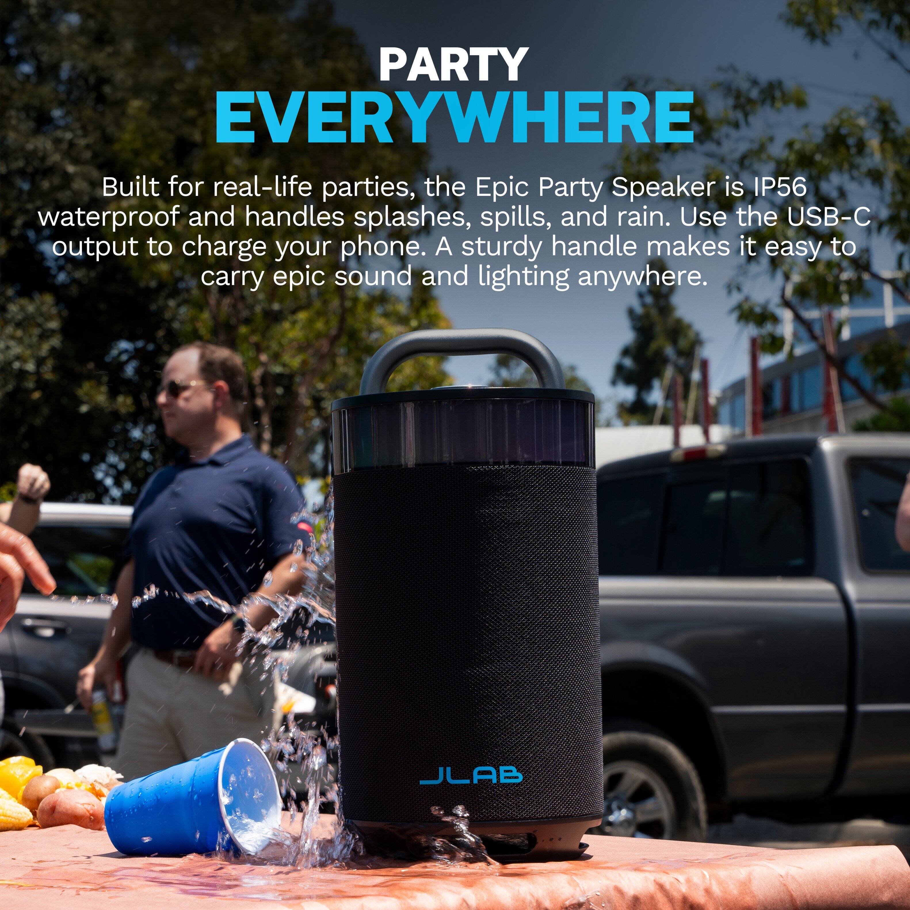 PARTY EVERYWHERE

Built for real-life parties, the Epic Party Speaker is IP56 waterproof and handles splashes, spills, and rain. Use the USB-C output to charge your phone. A sturdy handle makes it easy to carry epic sound and lighting anywhere.

JLAB