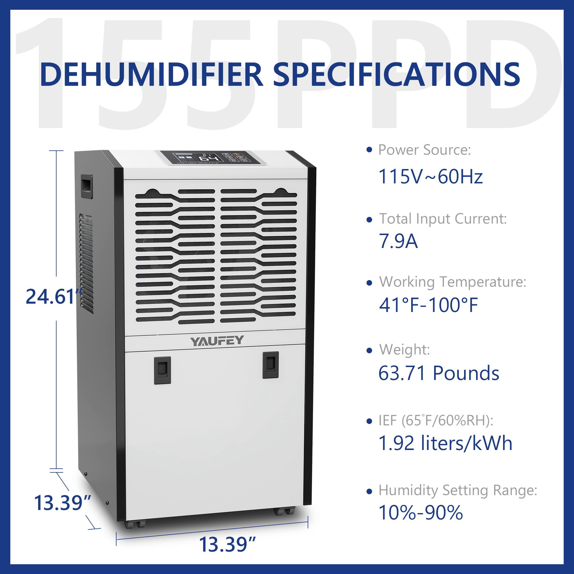 **DEHUMIDIFIER SPECIFICATIONS**

- **Power Source:** 115V~60Hz
- **Total Input Current:** 7.9A
- **Working Temperature:** 41°F-100°F
- **Weight:** 63.71 Pounds
- **IEF (65°F/60%RH):** 1.92 liters/kWh
- **Humidity Setting Range:** 10%-90%

**Dimensions:**
- Height: 24.61"
- Width: 13.39"
- Depth: 13.39"
