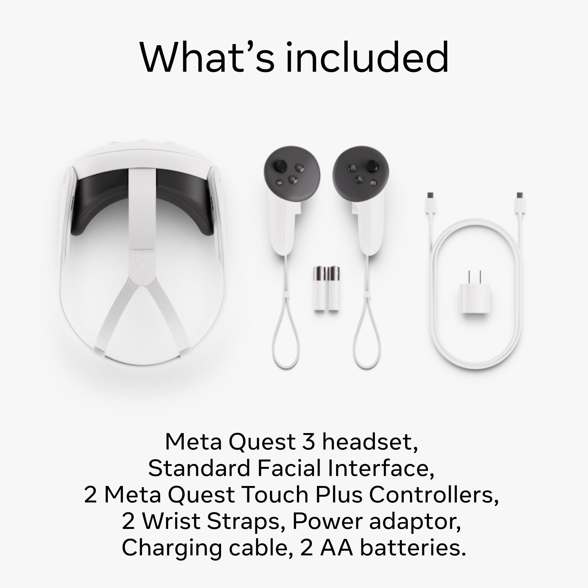 What's included: Meta Quest 3 headset, Standard Facial Interface, 2 Meta Quest Touch Plus Controllers, 2 Wrist Straps, Power adaptor, Charging cable, 2 AA batteries.