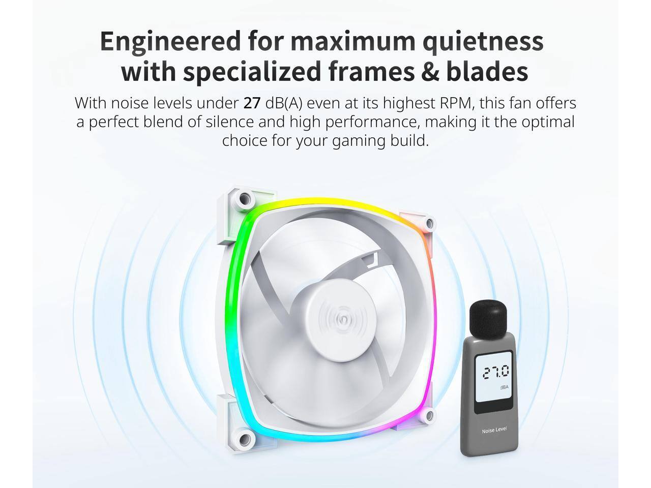 Engineered for maximum quietness with specialized frames & blades

With noise levels under 27 dB(A) even at its highest RPM, this fan offers a perfect blend of silence and high performance, making it the optimal choice for your gaming build.