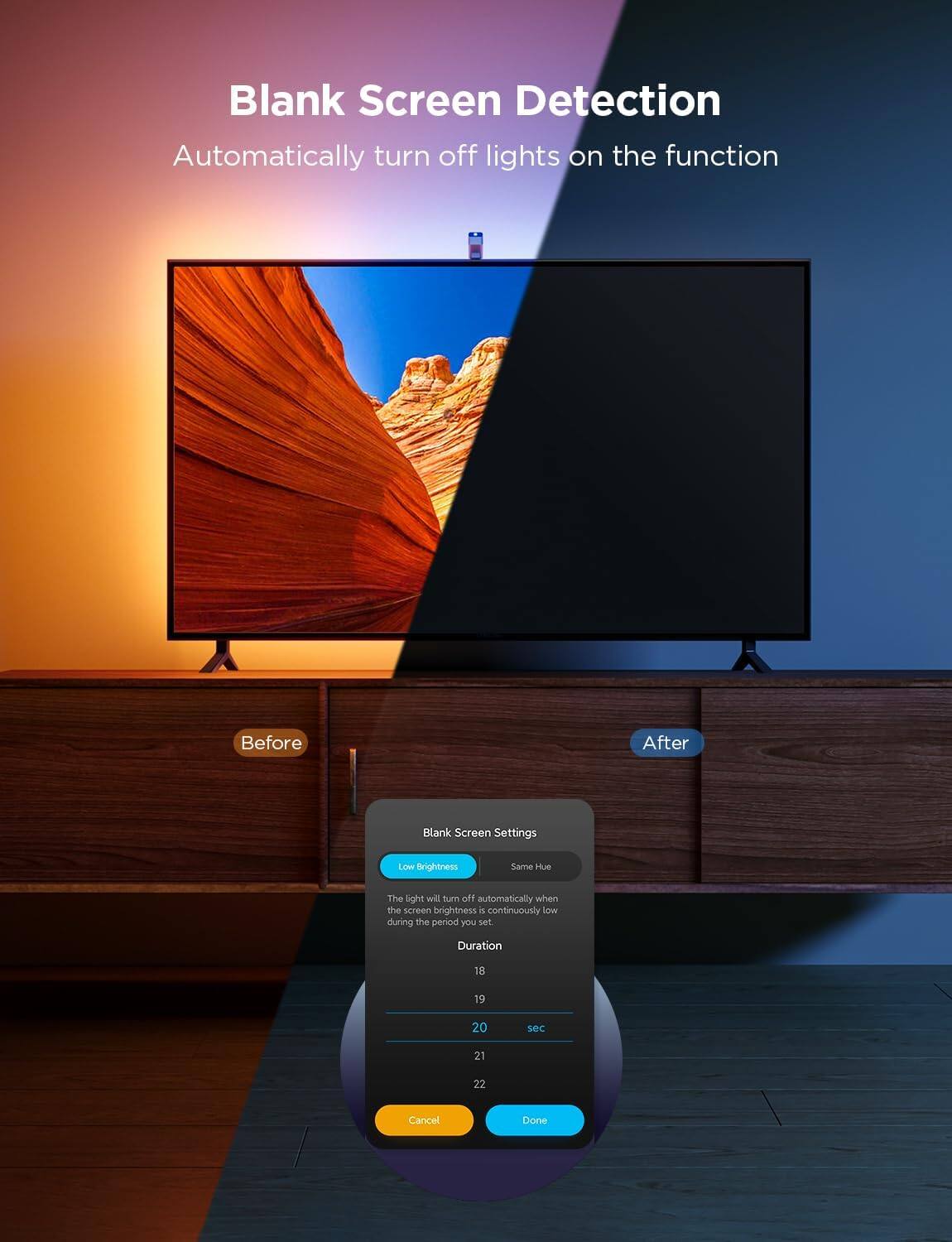 Blank Screen Detection  
Automatically turn off lights on the function  

Before  
After  

Blank Screen Settings  
Low Brightness  
Same Hue  

The light will turn off automatically when the screen brightness is continuously low during the period you set.  

Duration  
18  
19  
20 sec  
21  
22  

Cancel  
Done