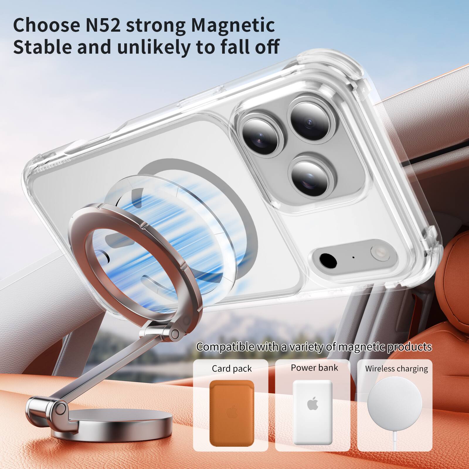 Choose N52 strong Magnetic  
Stable and unlikely to fall off  

Compatible with a variety of magnetic products  
- Card pack  
- Power bank  
- Wireless charging