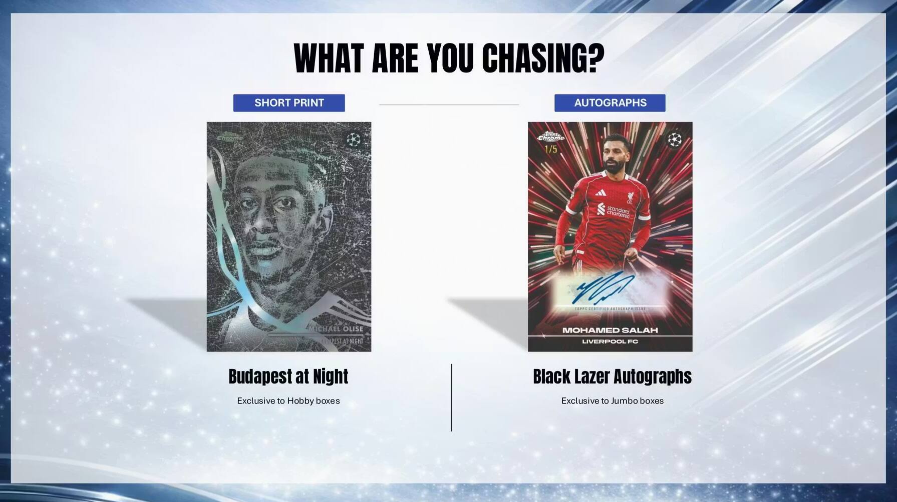 WHAT ARE YOU CHASING?  
SHORT PRINT AUTOGRAPHS  
1/5 CHAR STANDIARD  
CERec MICHAEL OLISE  
APIST  
1 NIGHT HC  
P APPARERITIEN  
ARLERRAPRISANI  
MOHAMED SALAH  
LIVERPOOL FC  
Budapest at Night  
Exclusive to Hobby boxes  
Black Lazer Autographs  
Exclusive to Jumbo boxes