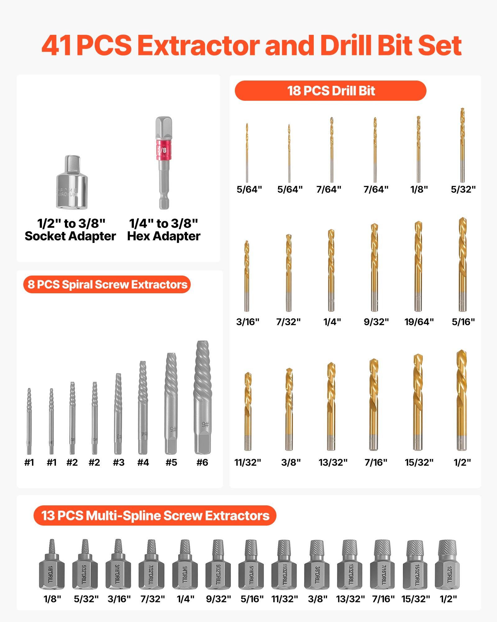 41 PCS Extractor and Drill Bit Set

18 PCS Drill Bit
- 5/64"
- 5/64"
- 7/64"
- 7/64"
- 1/8"
- 5/32"
- 1/2" to 3/8" Socket Adapter
- 1/4" to 3/8" Hex Adapter

8 PCS Spiral Screw Extractors
- 3/16"
- 7/32"
- 1/4"
- 9/32"
- 19/64"
- 5/16"
- #1
- #1
- #2
- #2
- #3
- #4
- #5
- #6
- 11/32"
- 3/8"
- 13/32"
- 7/16"
- 15/32"
- 1/2"

13 PCS Multi-Spline Screw Extractors
- 1/8"
- 5/32"
- 3/16"
- 7/32"
- 1/4"
- 