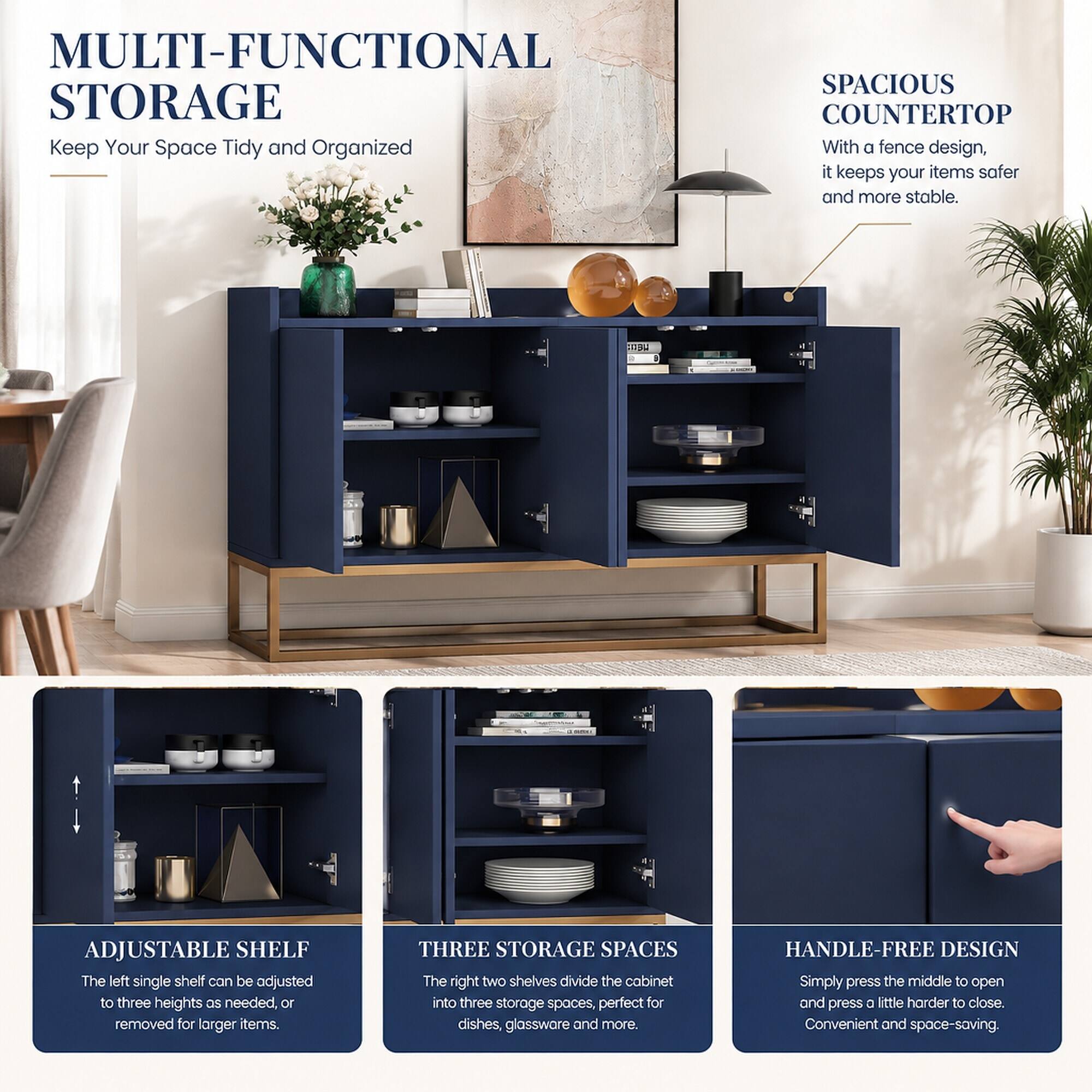 MULTI-FUNCTIONAL STORAGE  
Keep Your Space Tidy and Organized

SPACIOUS COUNTERTOP  
With a fence design, it keeps your items safer and more stable.

ADJUSTABLE SHELF  
The left single shelf can be adjusted to three heights as needed, or removed for larger items.

THREE STORAGE SPACES  
The right two shelves divide the cabinet into three storage spaces, perfect for dishes, glassware and more.

HANDLE-FREE DESIGN  
Simply press the middle to open and press a little harder to close. Convenient and space-saving.