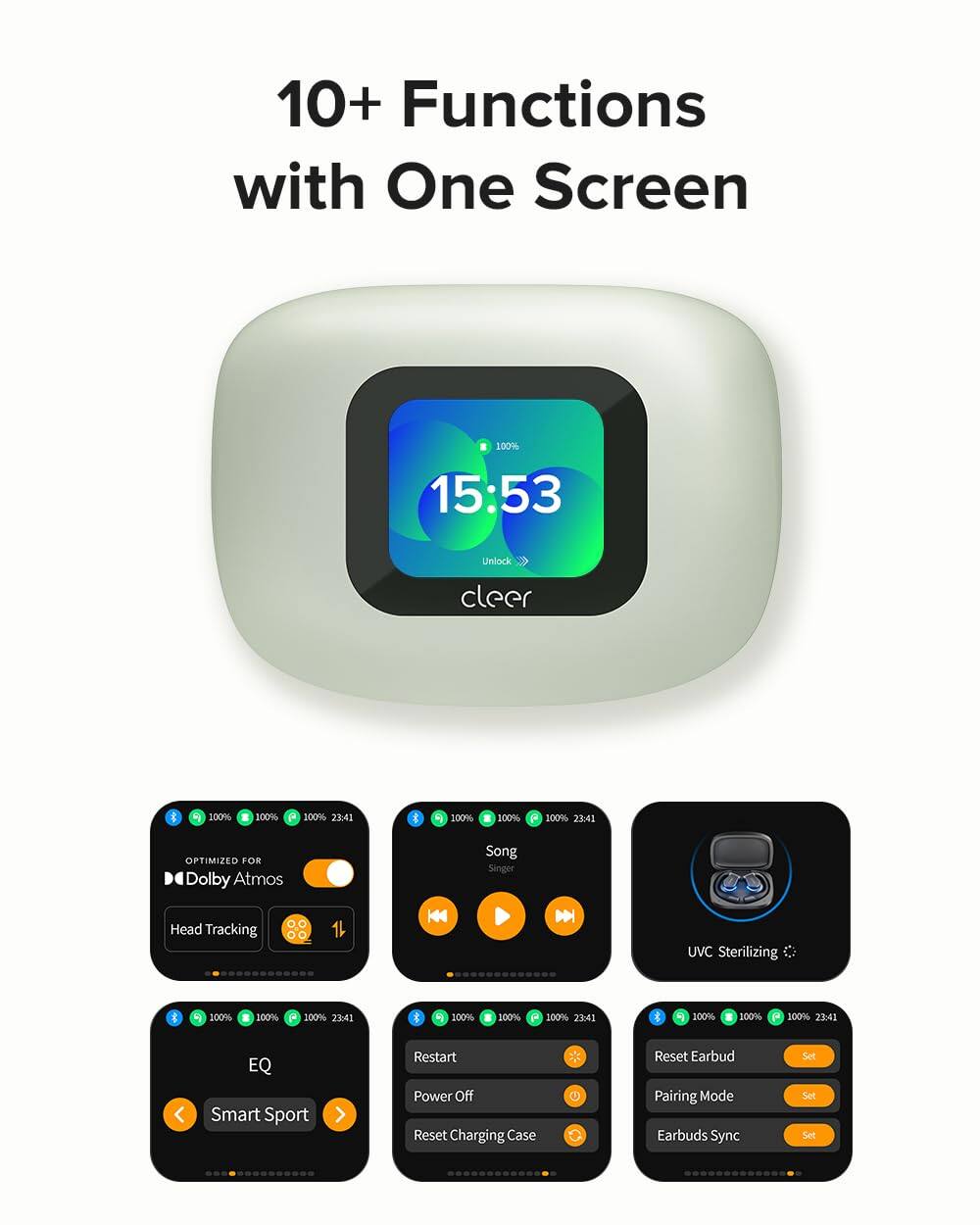 10+ Functions with One Screen

15:53 Unlock cleer

100% 23:41

OPTIMIZED FOR Dolby Atmos

Head Tracking

Song Singer

UVC Sterilizing

EQ Smart Sport

Restart Power Off

Reset Charging Case

Reset Earbud Pairing Mode

Earbuds Sync Set Set