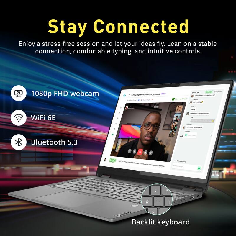 Stay Connected

Enjoy a stress-free session and let your ideas fly. Lean on a stable connection, comfortable typing, and intuitive controls.

- 1080p FHD webcam
- WiFi 6E
- Bluetooth 5.3
- Backlit keyboard