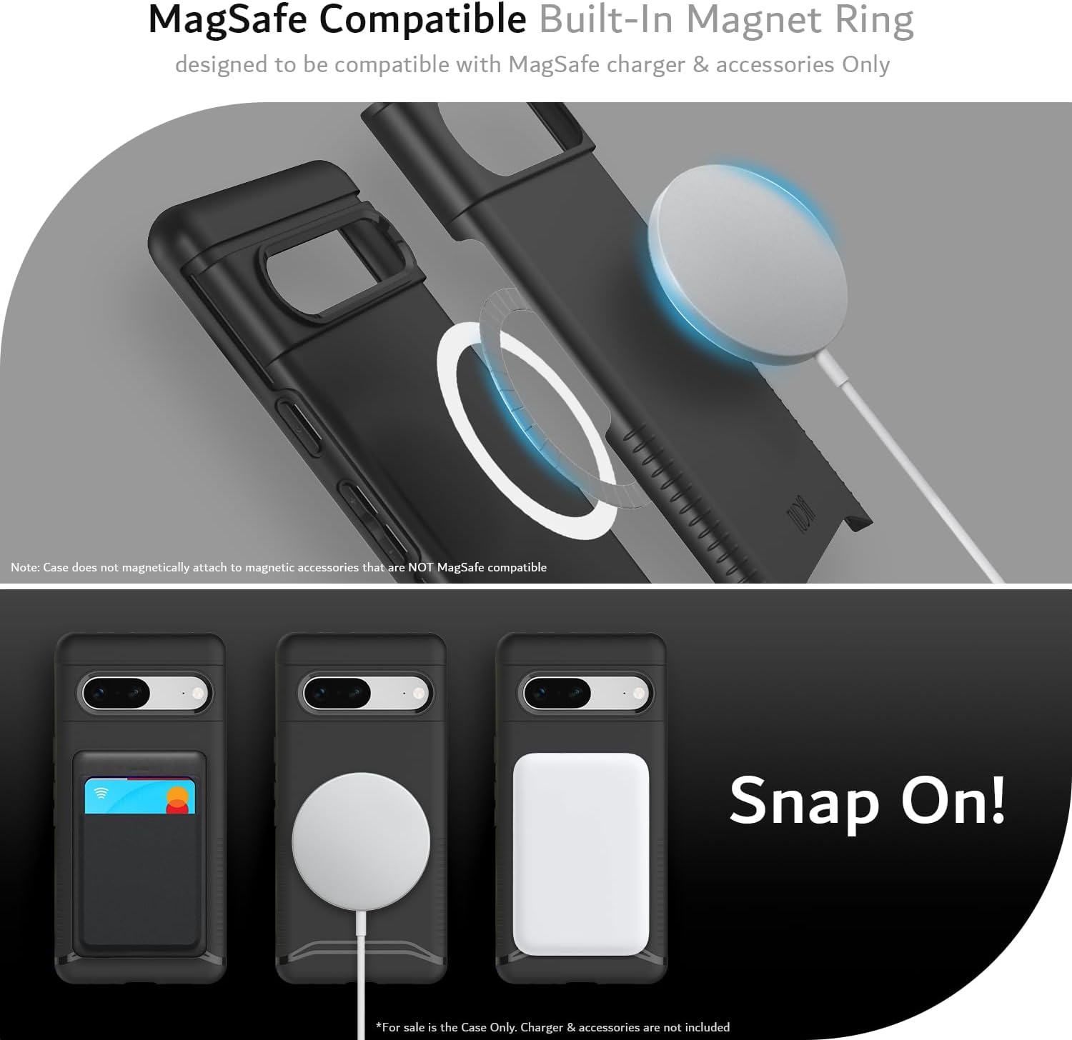 MagSafe Compatible Built-In Magnet Ring  
designed to be compatible with MagSafe charger & accessories Only  

Note: Case does not magnetically attach to magnetic accessories that are NOT MagSafe compatible  

Snap On!  

*For sale is the Case Only. Charger & accessories are not included