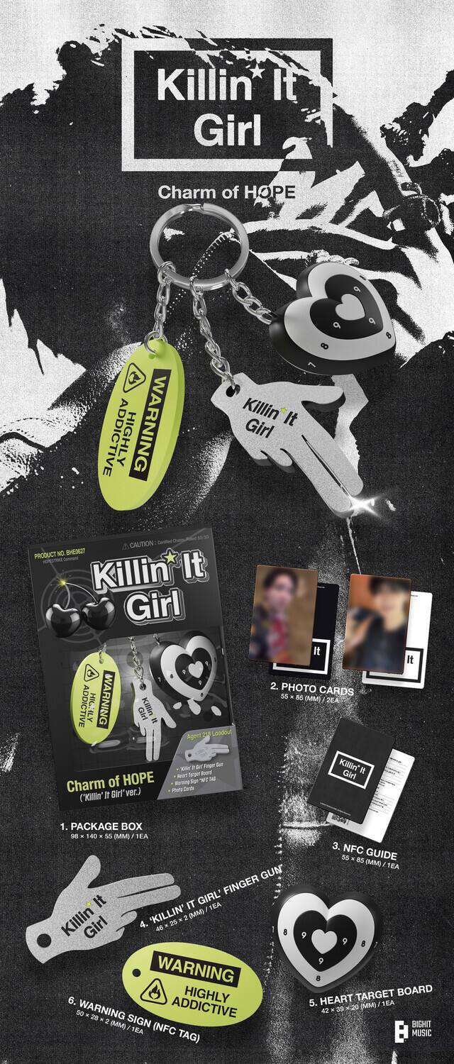 Killin' It Girl  
Charm of HOPE  

WARNING  
HIGHLY ADDICTIVE  

Killin' It Girl  
CAUTION  

1. PACKAGE BOX  
- 140 x 55 (MM) / 1EA  

2. PHOTO CARDS  
- 55 x 55 (MM) / 2EA  

3. NFC GUIDE  
- 55 x 85 (MM) / 1EA  

4. KILLIN' IT GIRL FINGER GUN  
- 46 x 25 (MM) / 1EA  

5. HEART TARGET BOARD  
- 50 x 50 (MM) / 1EA  

6. WARNING SIGN (NFC TAG)  
- 28 x 28 (MM) / 1EA  

PRODUCT NO. BHEN6ZT  

BIGHIT MUSIC