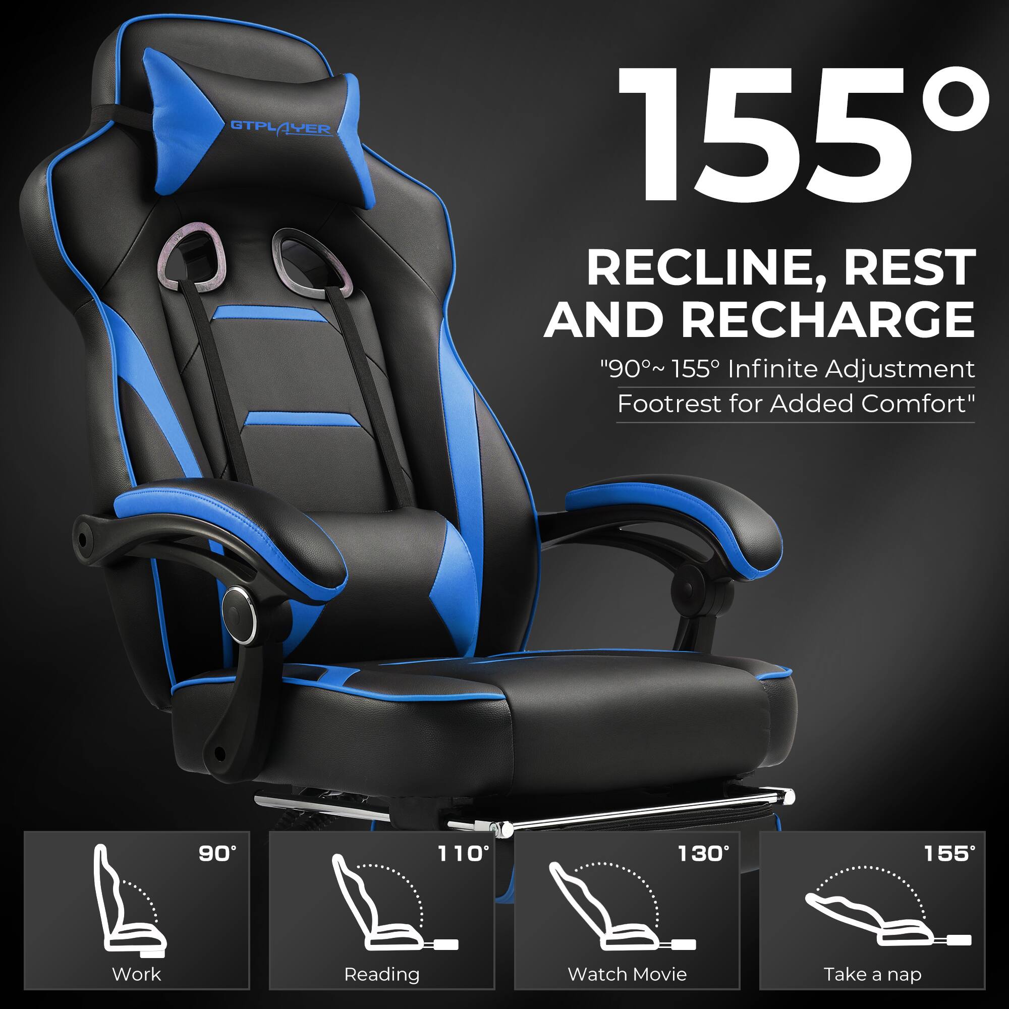 GTPLAYER GTPL 155 RECLINE, REST AND RECHARGE  
"90°~ 155° Infinite Adjustment Footrest for Added Comfort"  
90° 110° 130° 155°  
Work Reading Watch Movie Take a nap  

155°  
RECLINE, REST AND RECHARGE  
"90°~ 155° Infinite Adjustment Footrest for Added Comfort"  

90°  
Work  

110°  
Reading  

130°  
Watch Movie  

155°  
Take a nap
