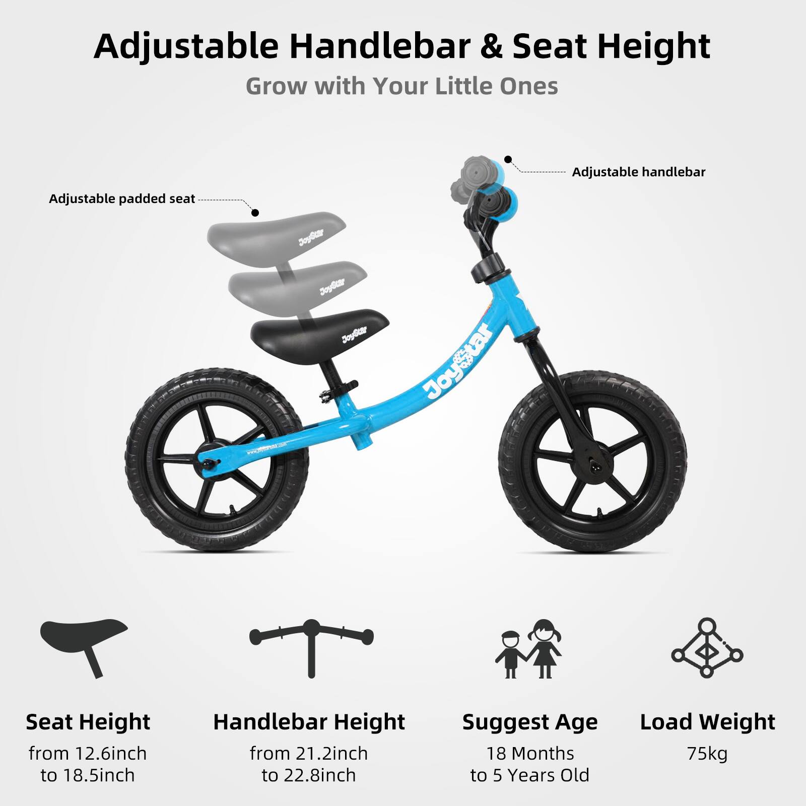 Adjustable Handlebar & Seat Height Grow with Your Little Ones

Adjustable handlebar
Adjustable padded seat

Seat Height from 12.6inch to 18.5inch
Handlebar Height from 21.2inch to 22.8inch

Suggest Age 18 Months to 5 Years Old
Load Weight 75kg
