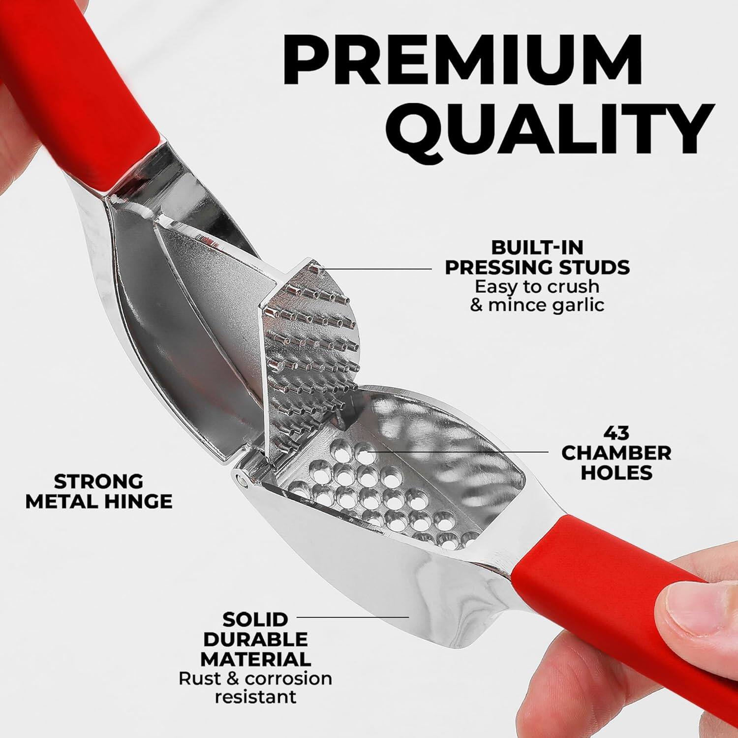 PREMIUM QUALITY
BUILT-IN PRESSING STUDS
Easy to crush & mince garlic
STRONG METAL HINGE
43 CHAMBER HOLES
SOLID DURABLE MATERIAL
Rust & corrosion resistant