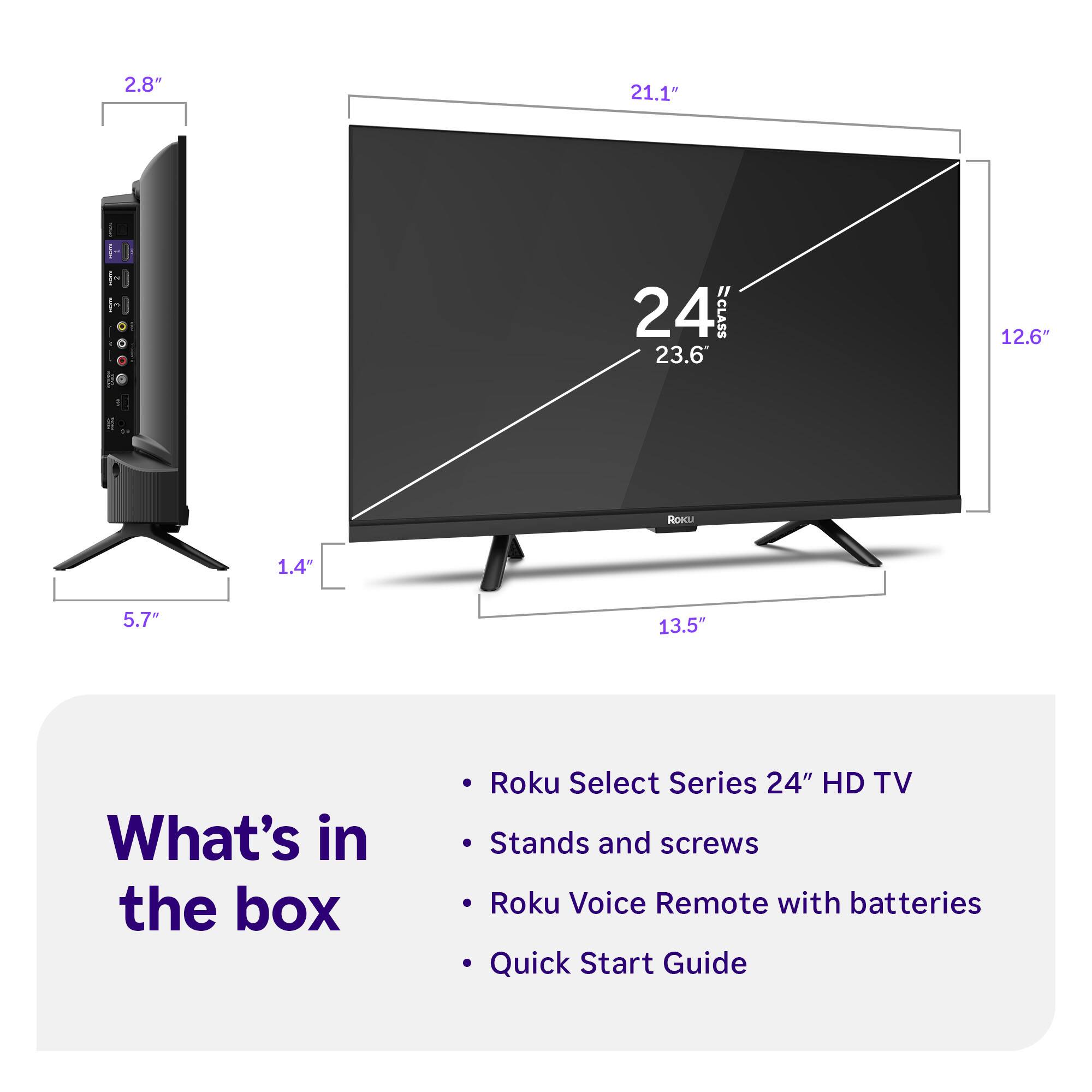 2.8"  
21.1"  
24"  
CLASS  
23.6"  
12.6"  
1.4"  
5.7"  
13.5"  

What's in the box  
Roku Select Series 24" HD TV  
Stands and screws  
Roku Voice Remote with batteries  
Quick Start Guide